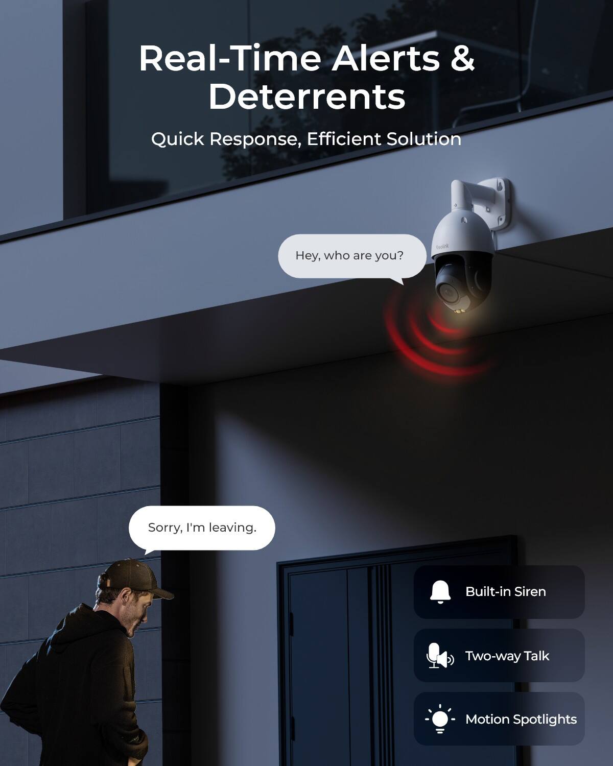 Real-Time Alerts & Deterrents  
Quick Response, Efficient Solution  

Hey, who are you?  

Sorry, I'm leaving.  

Built-in Siren  
Two-way Talk  
Motion Spotlights