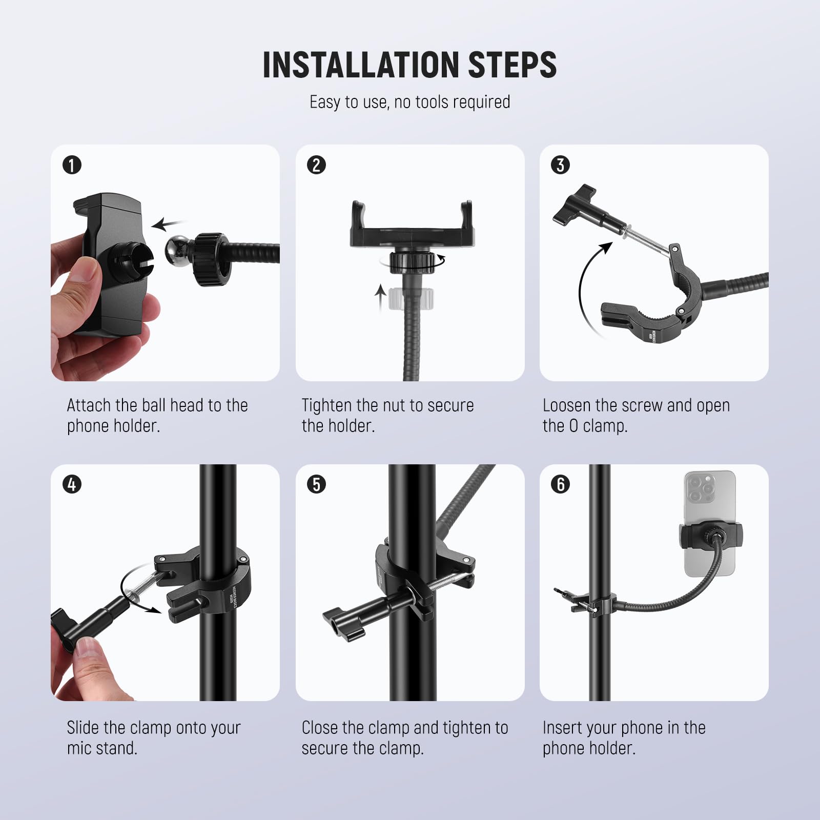 INSTALLATION STEPS  
Easy to use, no tools required  

1. Attach the ball head to the phone holder.  
2. Tighten the nut to secure the holder.  
3. Loosen the screw and open the 0 clamp.  
4. Slide the clamp onto your mic stand.  
5. Close the clamp and tighten to secure the clamp.  
6. Insert your phone in the phone holder.