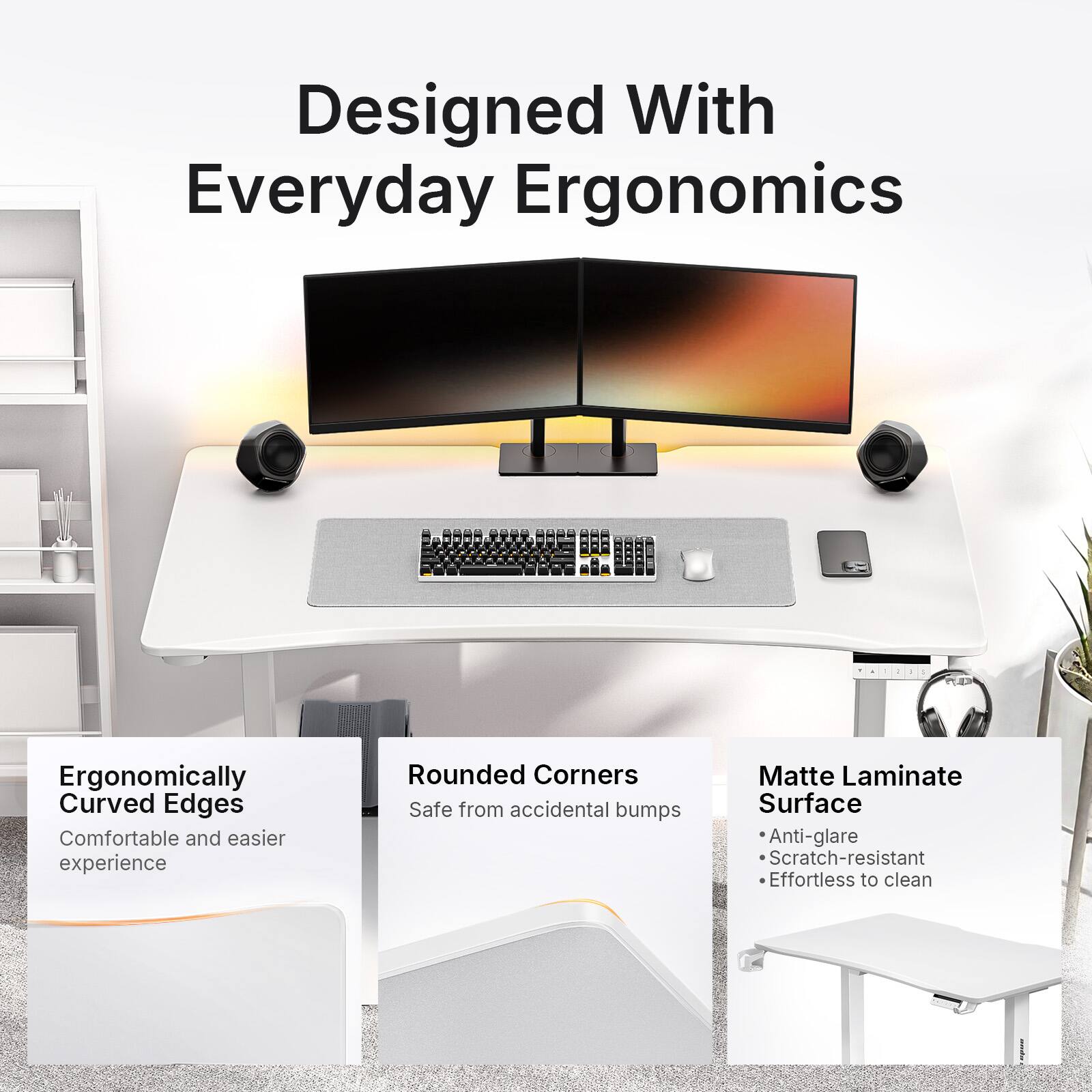 Designed With Everyday Ergonomics

Ergonomically Curved Edges
Comfortable and easier experience

Rounded Corners
Safe from accidental bumps

Matte Laminate Surface
- Anti-glare
- Scratch-resistant
- Effortless to clean