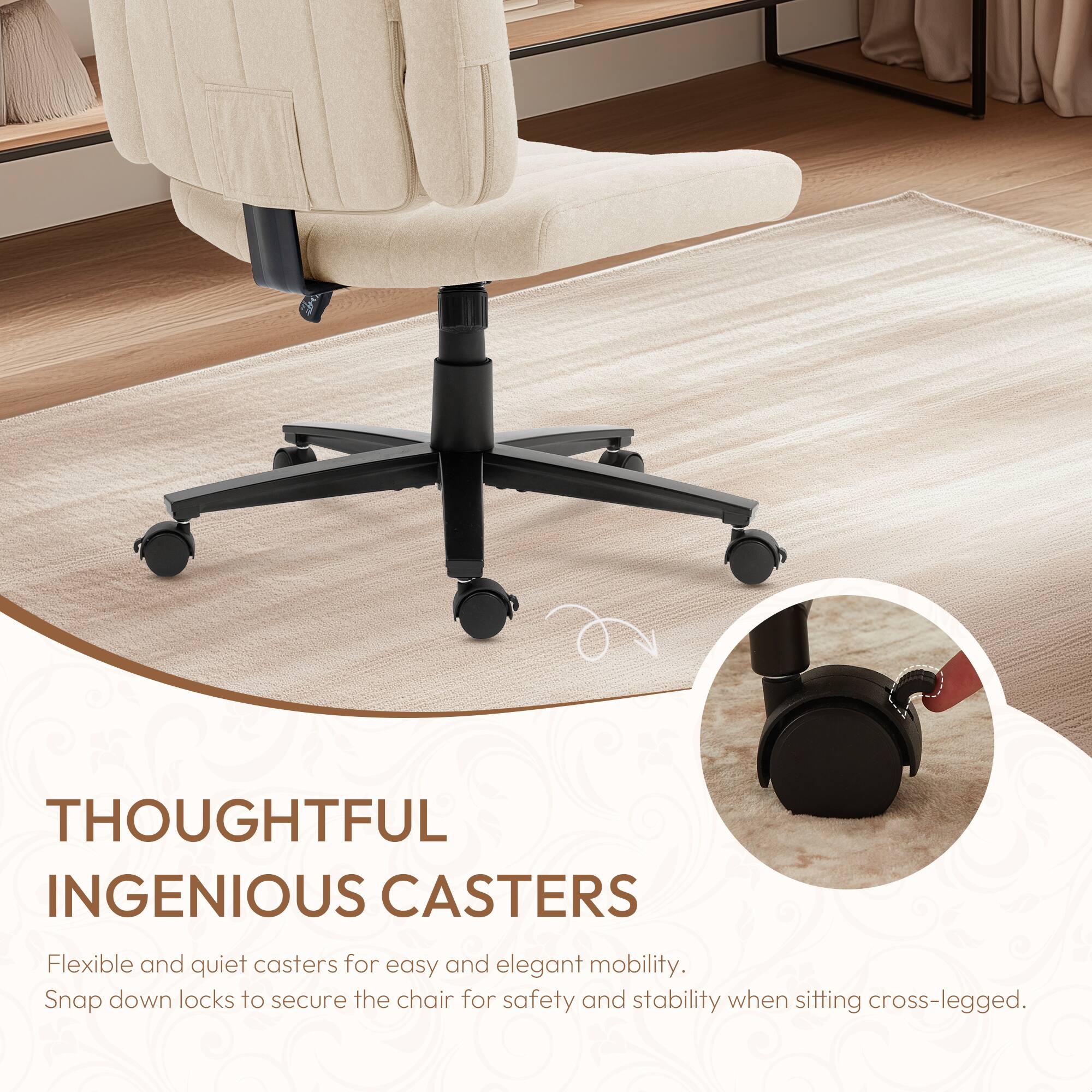 THOUGHTFUL INGENIOUS CASTERS

Flexible and quiet casters for easy and elegant mobility. Snap down locks to secure the chair for safety and stability when sitting cross-legged.