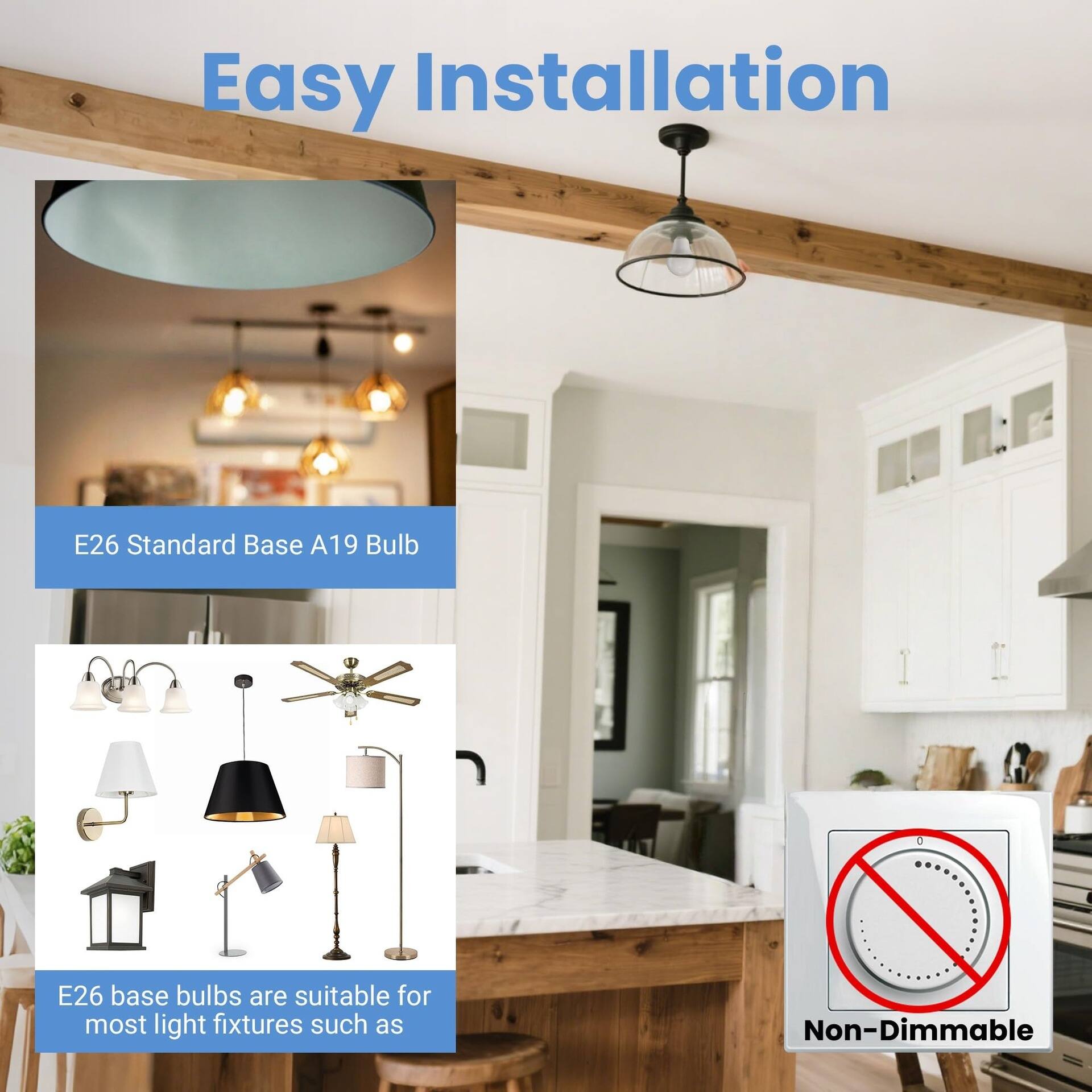 Easy Installation

E26 Standard Base A19 Bulb

E26 base bulbs are suitable for most light fixtures such as

Non-Dimmable