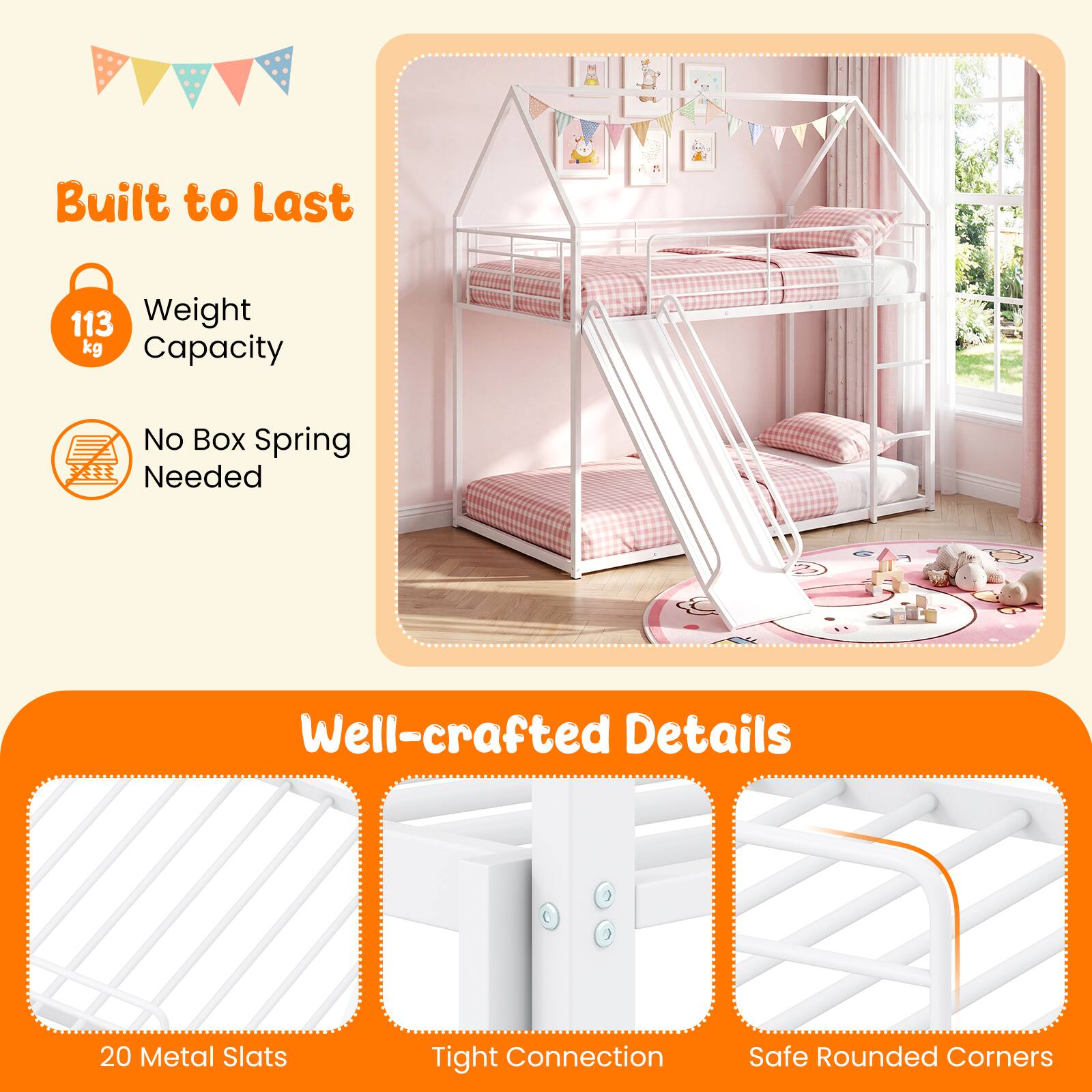Built to Last  
113 kg Weight Capacity  
No Box Spring Needed  

Well-crafted Details  
20 Metal Slats  
Tight Connection  
Safe Rounded Corners
