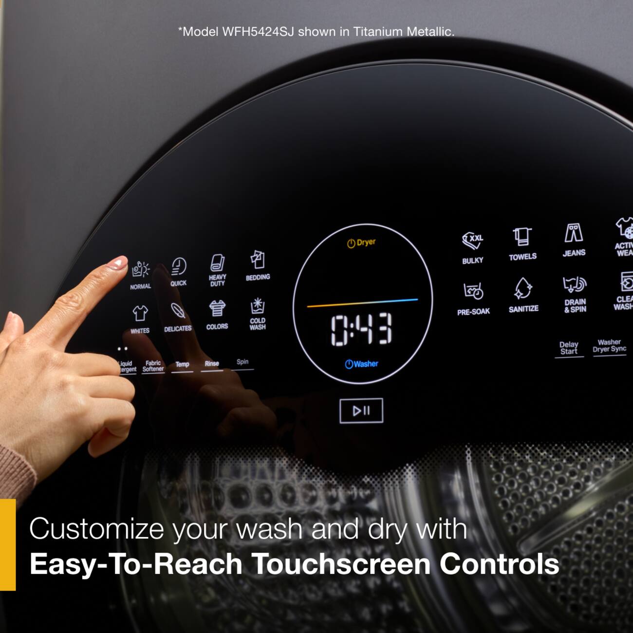 *Model WFH5424SJ shown in Titanium Metallic.

HEAVY BEDDING NORMAL QUICK DUTY COLD DELICATES COLORS WASH WHITES liquid Fabric Temp Rinse Spin Softener

Dryer 0:43 Washer

XXL BULKY TOWELS PRE-SOAK SANITIZE

ACTIV JEANS WEA DRAIN CLEA & SPIN WASH Delay Washer Start Dryer Sync

Customize your wash and dry with Easy-To-Reach Touchscreen Controls