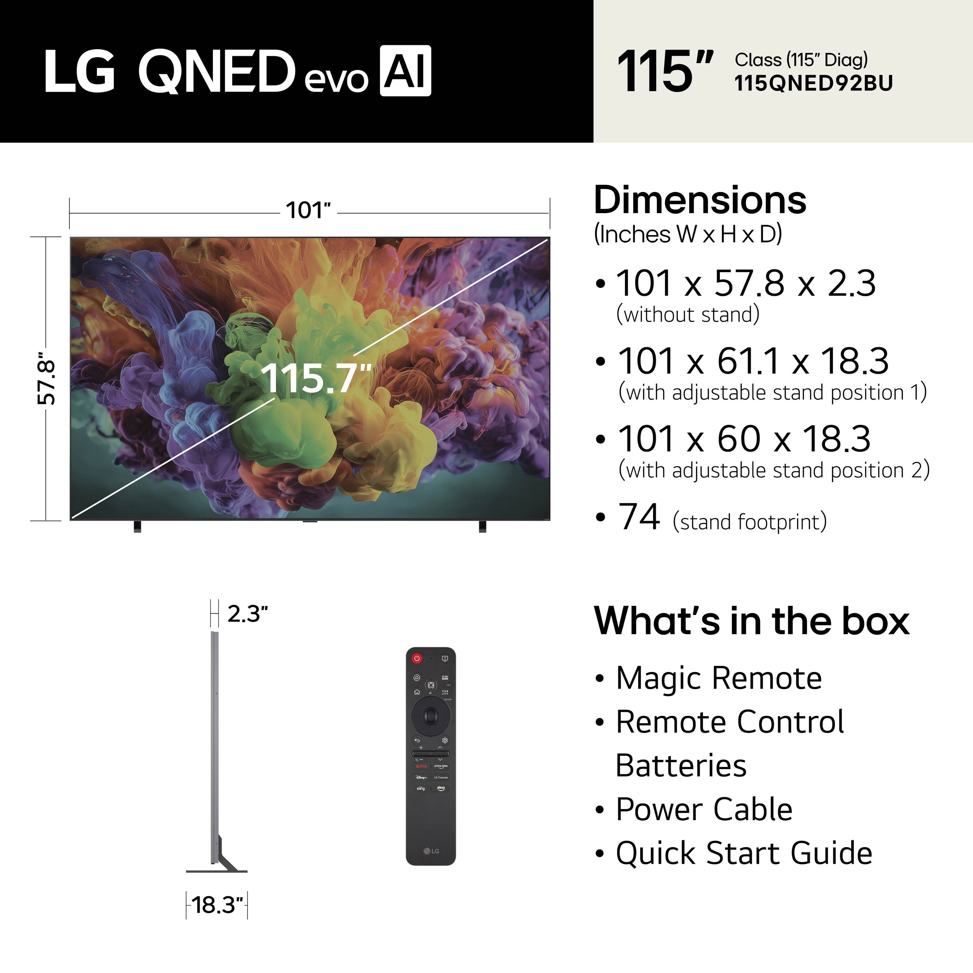 LG QNED evo AI Class (115" Diag)  
115QNED92BU  

Dimensions (Inches W X H X D)  
- 101 x 57.8 x 2.3 (without stand)  
- 101 x 61.1 x 18.3 (with adjustable stand position 1)  
- 101 x 60 x 18.3 (with adjustable stand position 2)  
- 74 (stand footprint)  

What's in the box  
- Magic Remote  
- Remote Control  
- Batteries  
- Power Cable  
- Quick Start Guide