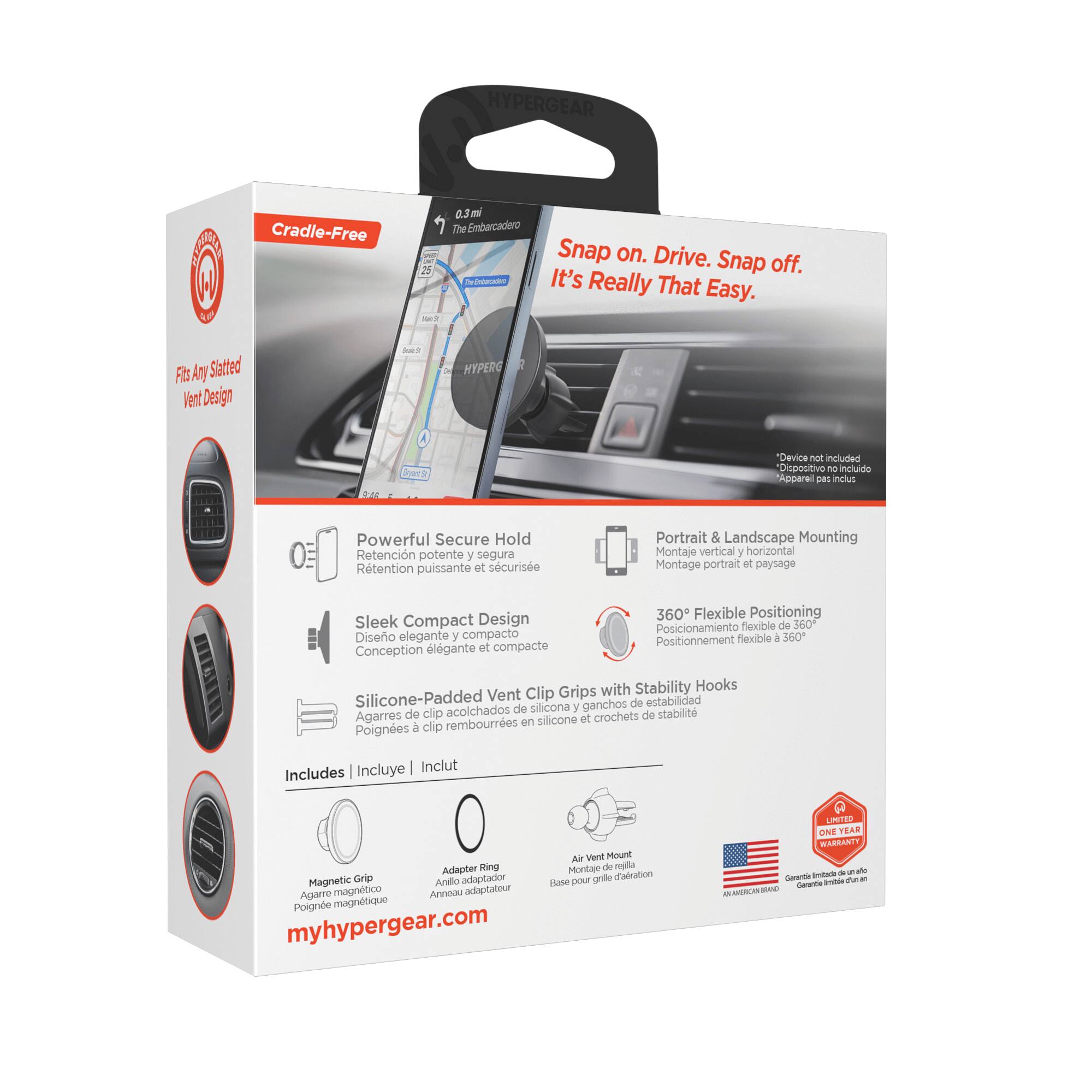 HYPERGEAR A W L Cradle-Free 2 0.3 m The Embarcadero A Snap on. Drive. Snap off. It's Really That Easy. FBs Amy Slatted Vent Design - HYPERG ra "Device not included Dispositivo no incluido Appareil pas inclus 0 Powerful Secure Hold Retención potente y segura Retention puissante et sécurisée Portrait & Landscape Mounting Montaje vertical y horizontal Montage portrait et paysage Sleek Compact Design Diseño elegante y compacto Conception élégante et compacte 360 Flexible Positioning Posicionamiento flexible de 360° Positionnement flexible à 360° with Stability Hooks Silicone-Padded Vent Clip Grips silicona y ganchos de estabilidad clip acolchados de Poignes à clip Incluye Inclut Includes A Went Mount Adapter Rina Montaje de repisa Magnetic Grip adaptador grde d'airation Anillo Flane pour Agarre magnético Anneau adaptateur Poignes à clip myhypergear.com