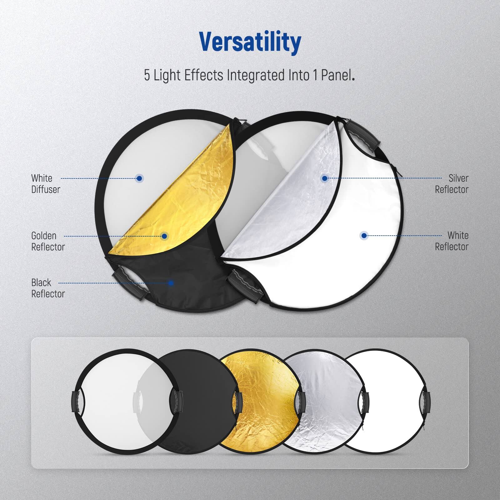 Versatility  
5 Light Effects Integrated Into 1 Panel.  

- White Diffuser  
- Silver Reflector  
- Golden Reflector  
- White Reflector  
- Black Reflector