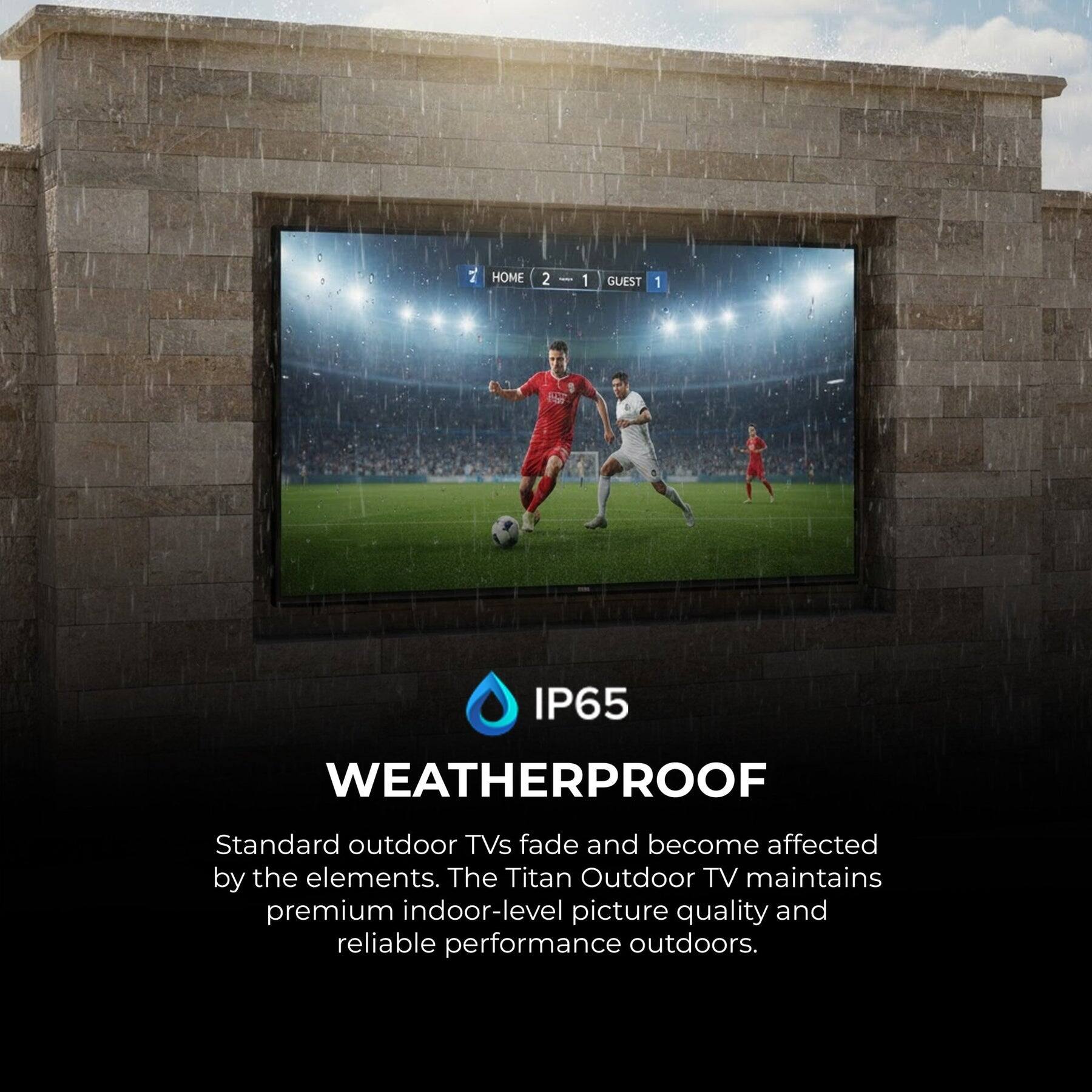 HOME 2 : 1 GUEST 1  
IP65 WEATHERPROOF  

Standard outdoor TVs fade and become affected by the elements. The Titan Outdoor TV maintains premium indoor-level picture quality and reliable performance outdoors.