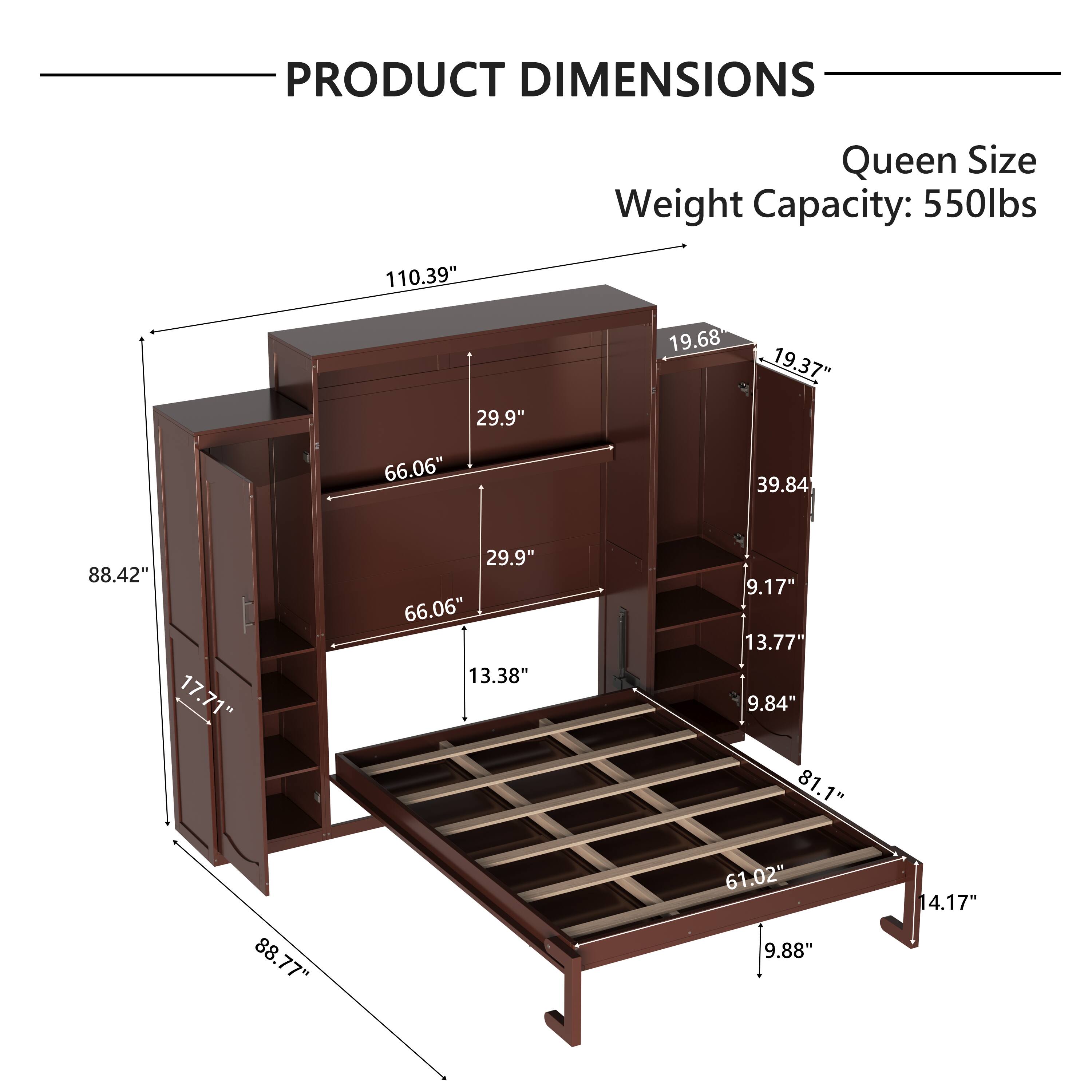 PRODUCT DIMENSIONS  
Queen Size  
Weight Capacity: 550lbs  

- 110.39"  
- 29.9"  
- 19.68"  
- 19.37"  
- 39.84"  
- 9.17"  
- 13.77"  
- 9.84"  
- 81.1"  
- 88.77"  
- 61.02"  
- 9.88"  
- 14.17"  
- 88.42"  
- 17.71"  
- 66.06"  
- 13.38"  
- 29.9"  
- 66.06"