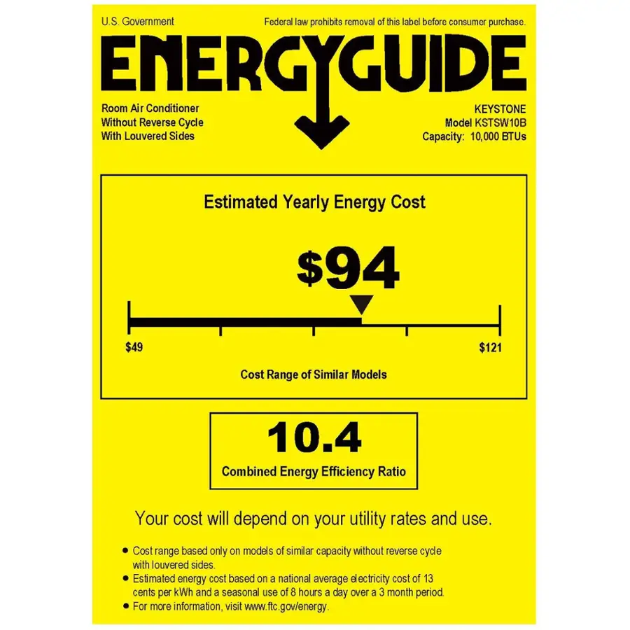 U.S. Government Federal law prohibits removal of this label before consumer purchase. ENERGYGUIDE
Without Room Louvered Air Conditioner Sides Cycle Model KEYSTONE KSTSW10B
BTUs Capacity: 10,000
Estimated Yearly Energy Cost $94
$49
$121
Cost Range of Similar Models 10.4
Combined Energy Efficiency Ratio
Your cost will depend on your utility rates and use.
Cost range based only on models of similar capacity without reverse cycle with louvered sides.
Estimated energy cost based on a national average electricity cost of 13 cents per kWh and a seasonal use of 8 hours a day over a 3 month period.
For more information, visit [www.ftc.gov/energy](http://www.ftc.gov/energy).