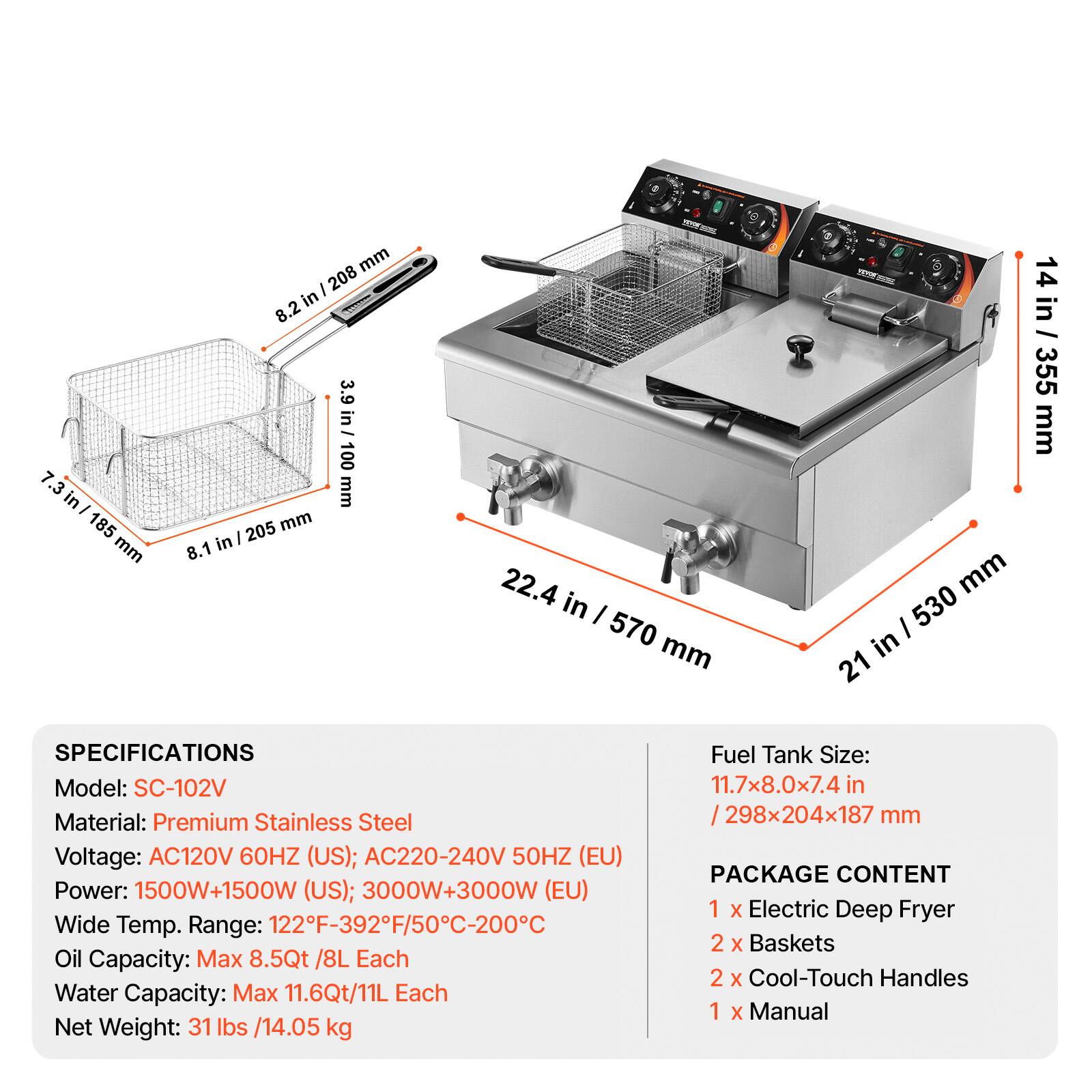 in/ 185 mm  
208 mm in 8.2 3.9 in / 100 mm 205 mm 8.1 in  
22.4 in I 570 mm  
mm / 530 in 21  
14 14 in / 355 in 355 mm  

SPECIFICATIONS  
Model: SC-102V  
Material: Premium Stainless Steel  
Voltage: AC120V 60HZ (US); AC220-240V 50HZ (EU)  
Power: 1500W+1500W (US); 3000W+3000W (EU)  
Wide Temp. Range: 122F-392F/50C-200C  
Oil Capacity: Max 8.5Qt /8L Each  
Water Capacity: Max 11.6Qt/11L Each  
Net Weight: 31 lbs /14.05 kg  

Fuel Tank Size: 11.7x8.0x7.4 /298x20