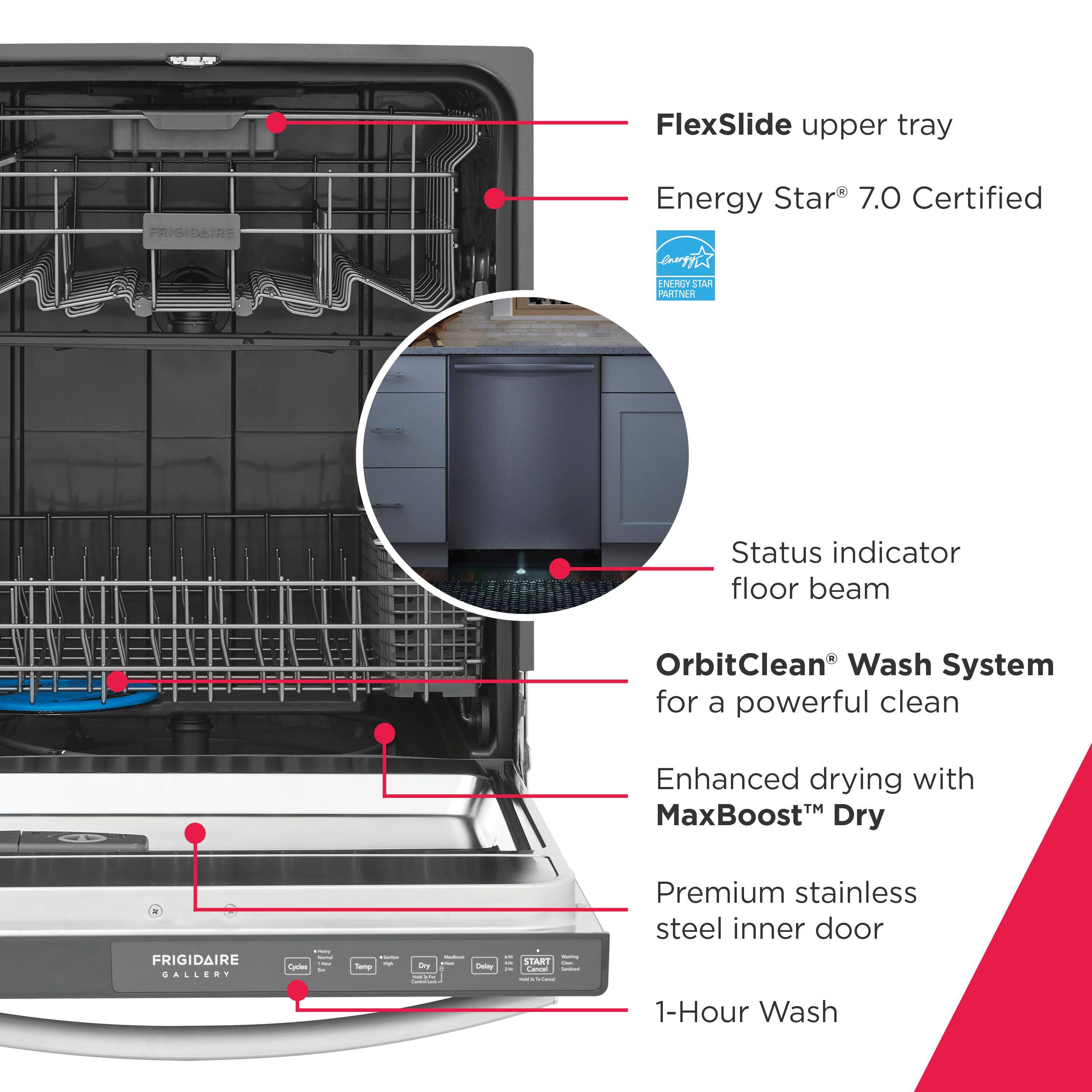FlexSlide upper tray  
FRIGIDAIRE Energy Star 7.0 Certified  
ENERGY STAR PARTNER  
Status indicator floor beam  
OrbitClean® Wash System for a powerful clean  
Enhanced drying with MaxBoost™ Dry  
Premium stainless steel inner door  
1-Hour Wash