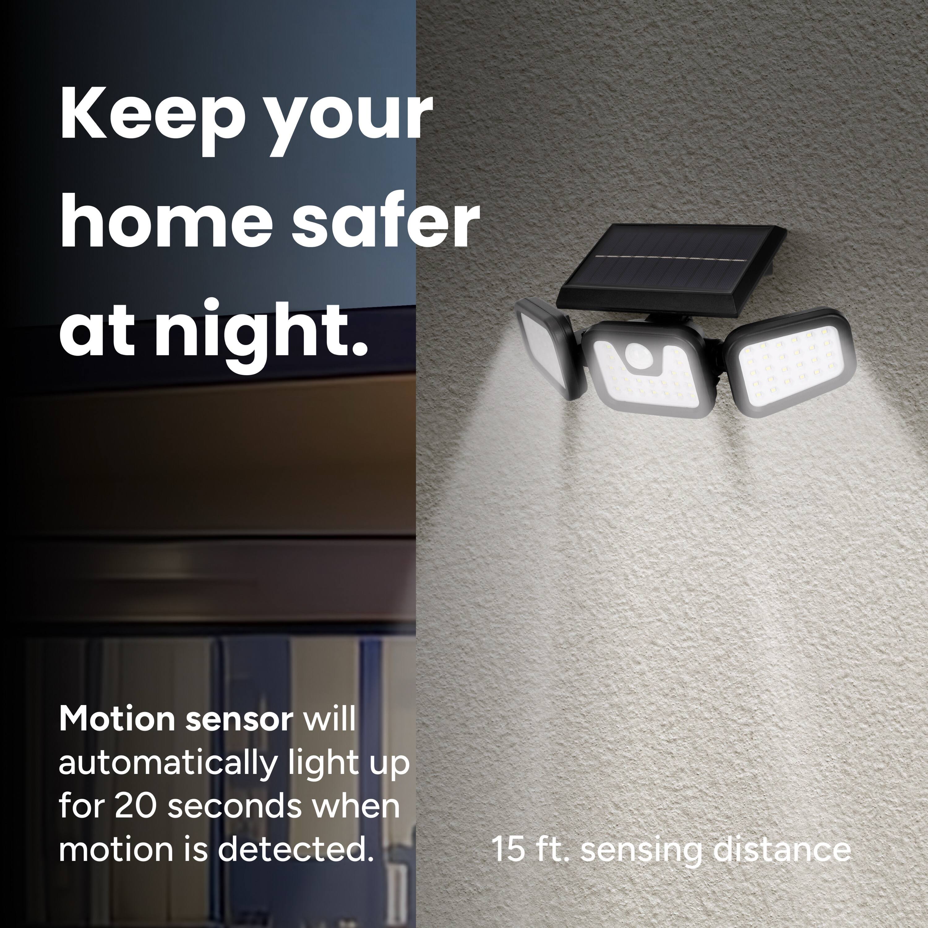 Keep your home safer at night. - Motion sensor will automatically light up for 20 seconds when motion is detected. 15 ft. sensing distance.