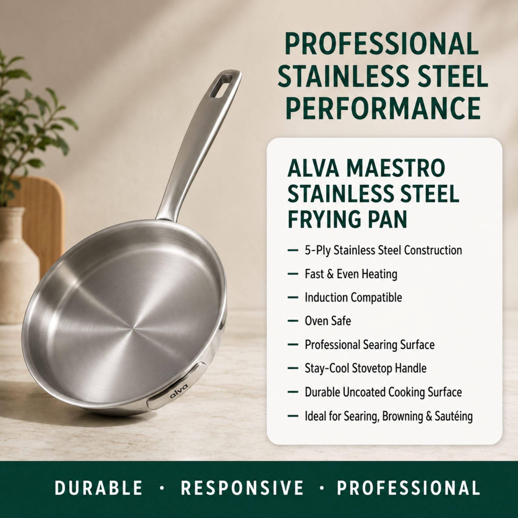 PROFESSIONAL STAINLESS STEEL PERFORMANCE

ALVA MAESTRO STAINLESS STEEL FRYING PAN

- 5-Ply Stainless Steel Construction
- Fast & Even Heating
- Induction Compatible
- Oven Safe
- Professional Searing Surface
- Stay-Cool Stovetop Handle
- Durable Uncoated Cooking Surface
- Ideal for Searing, Browning & Sauteing

DURABLE • RESPONSIVE • PROFESSIONAL