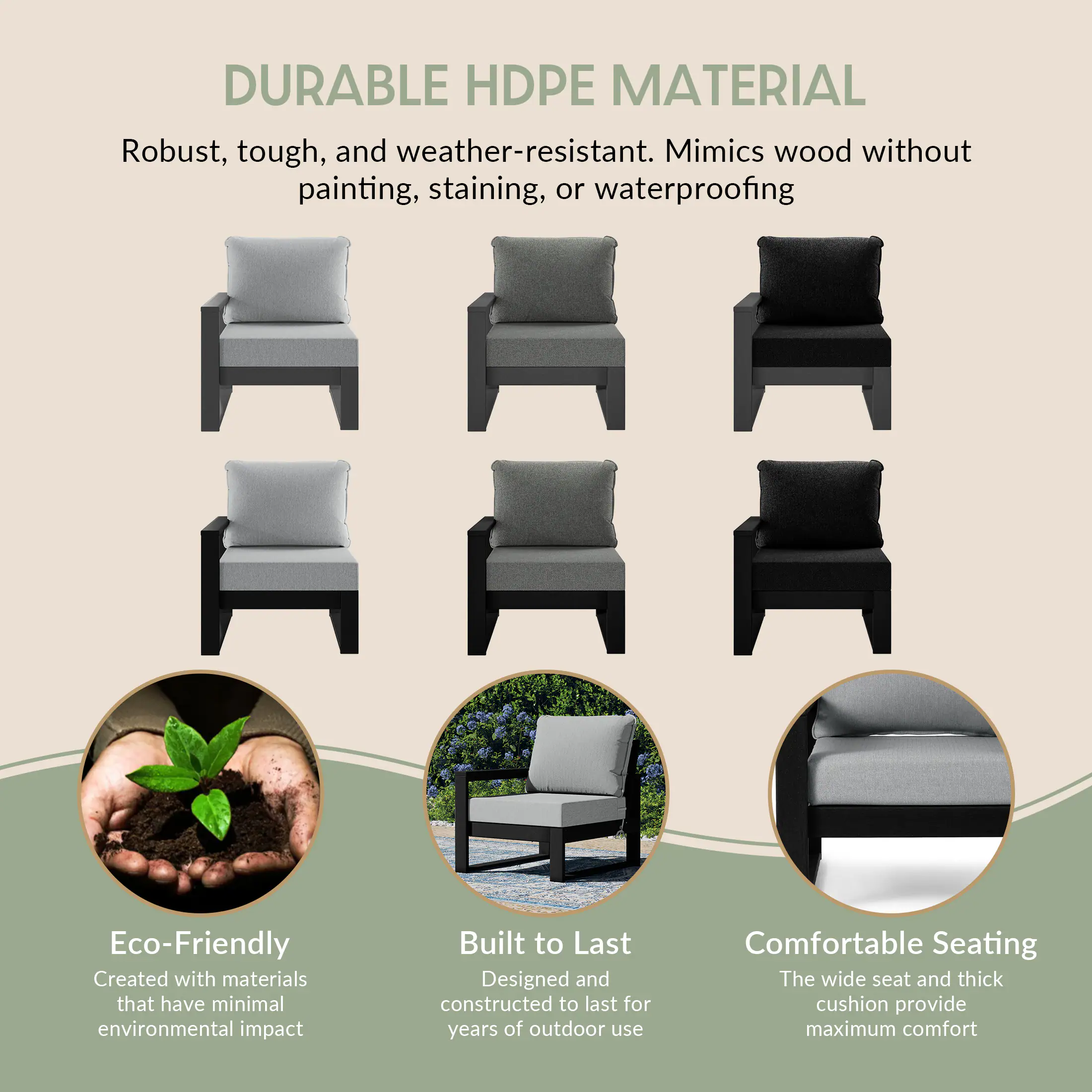 DURABLE HDPE MATERIAL  
Robust, tough, and weather-resistant. Mimics wood without painting, staining, or waterproofing

Eco-Friendly  
Created with materials that have minimal environmental impact

Built to Last  
Designed and constructed to last for years of outdoor use

Comfortable Seating  
The wide seat and thick cushion provide maximum comfort