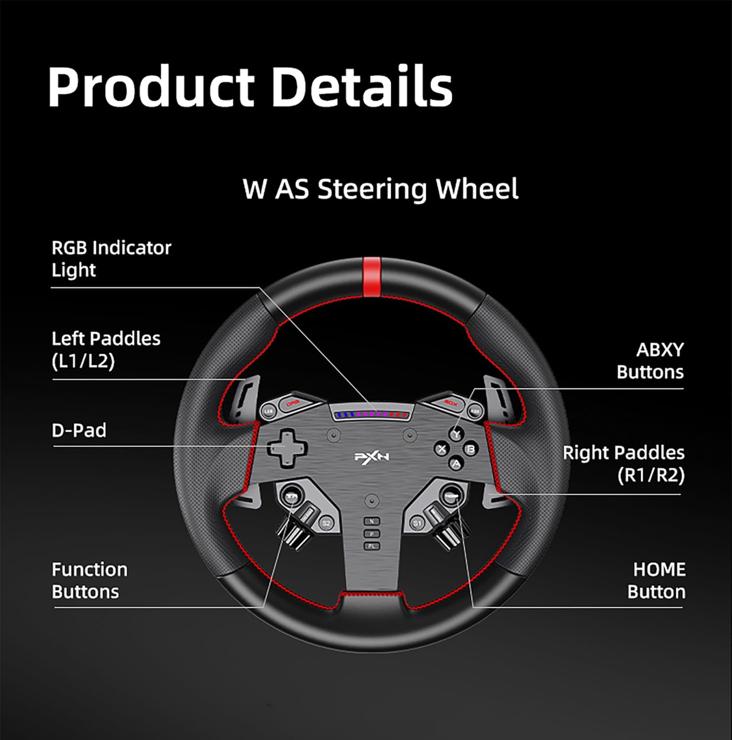 Product Details  
W AS Steering Wheel  

- RGB Indicator Light  
- Left Paddles (L1/L2)  
- D-Pad  
- Function Buttons  
- Right Paddles (R1/R2)  
- ABXY Buttons  
- HOME Button