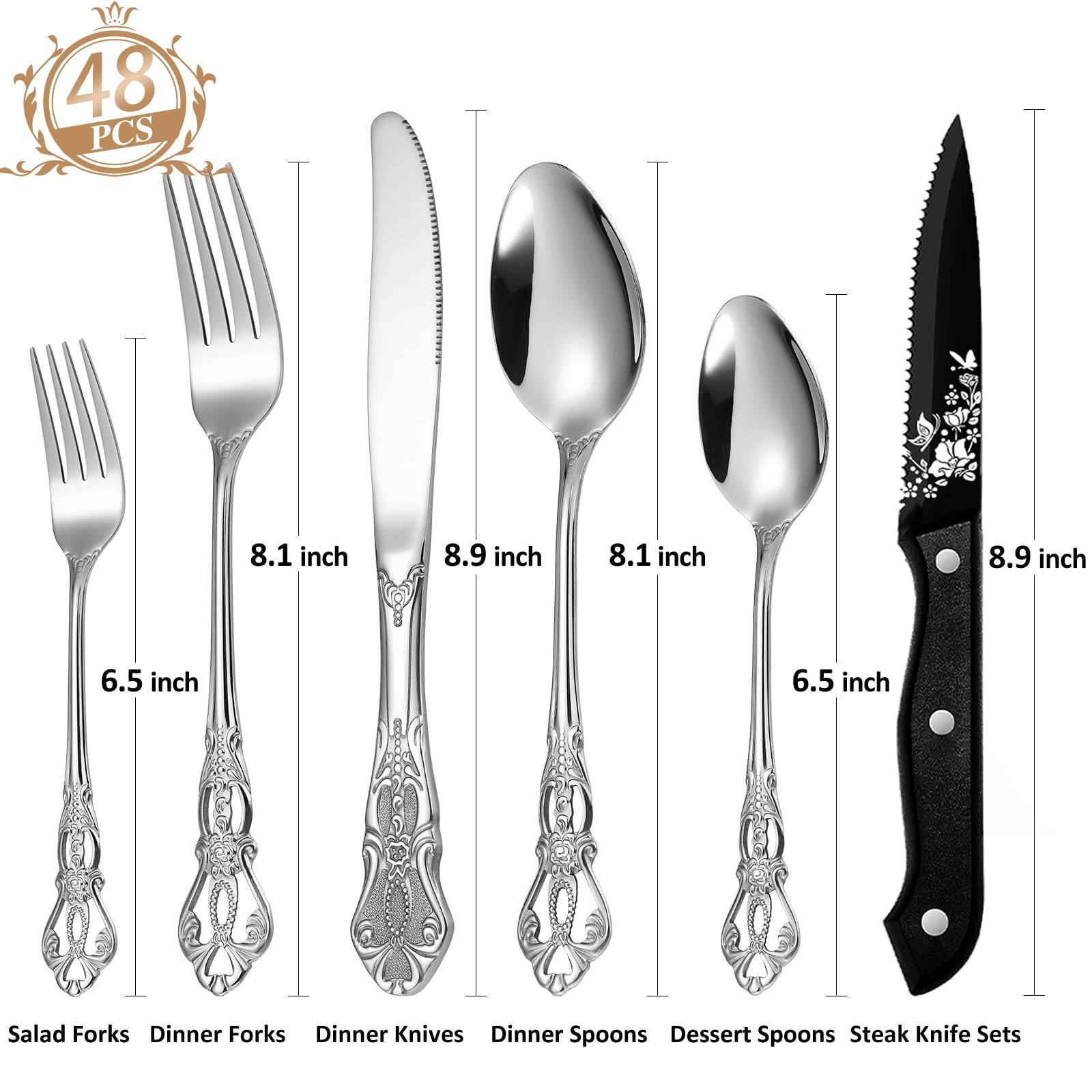 48 PCS

8.1 inch Salad Forks  
8.9 inch Dinner Forks  
8.1 inch Dinner Knives  
8.9 inch Dinner Spoons  
6.5 inch Dessert Spoons  
8.9 inch Steak Knife Sets
