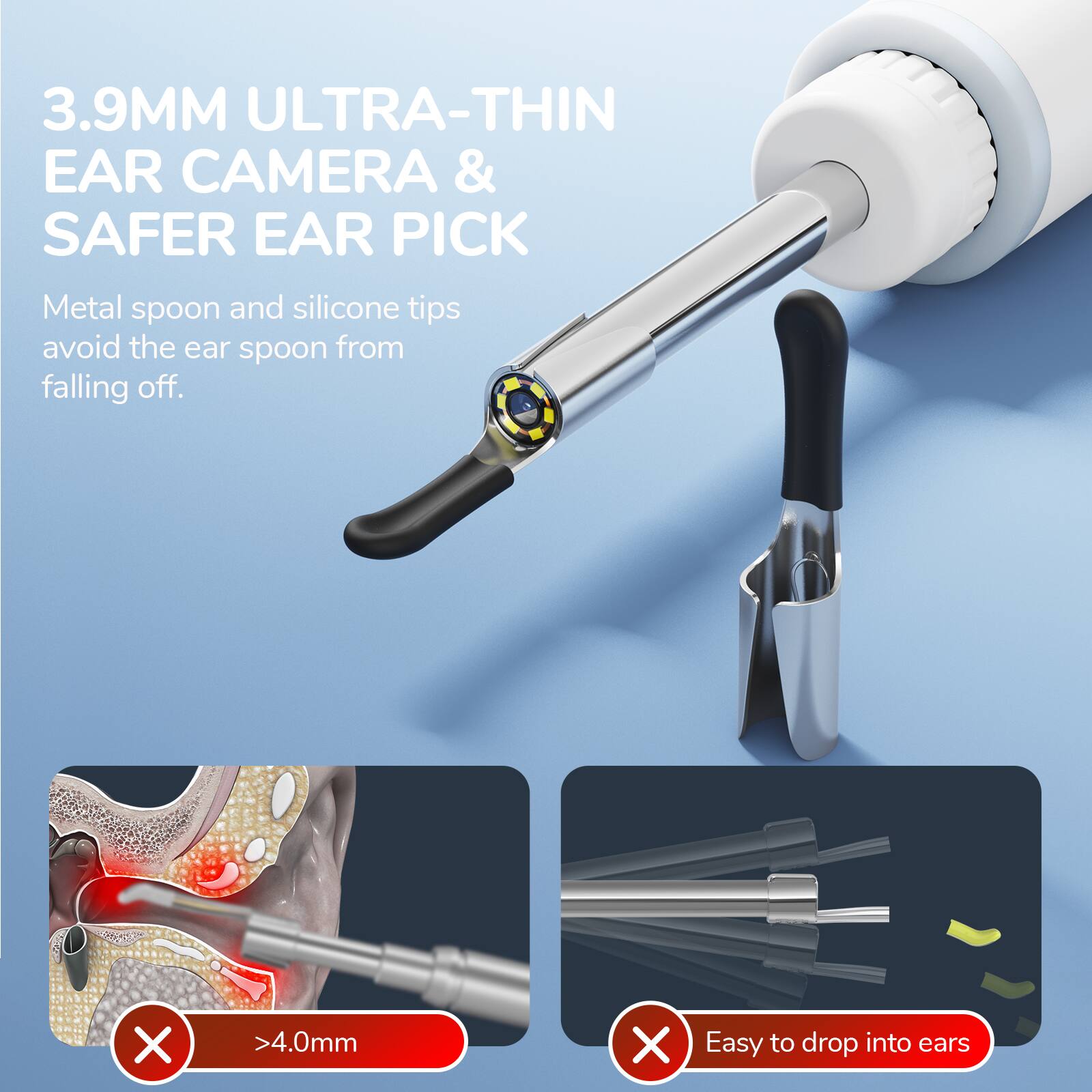 3.9MM ULTRA-THIN EAR CAMERA & SAFER EAR PICK

Metal spoon and silicone tips avoid the ear spoon from falling off.

>4.0mm

Easy to drop into ears