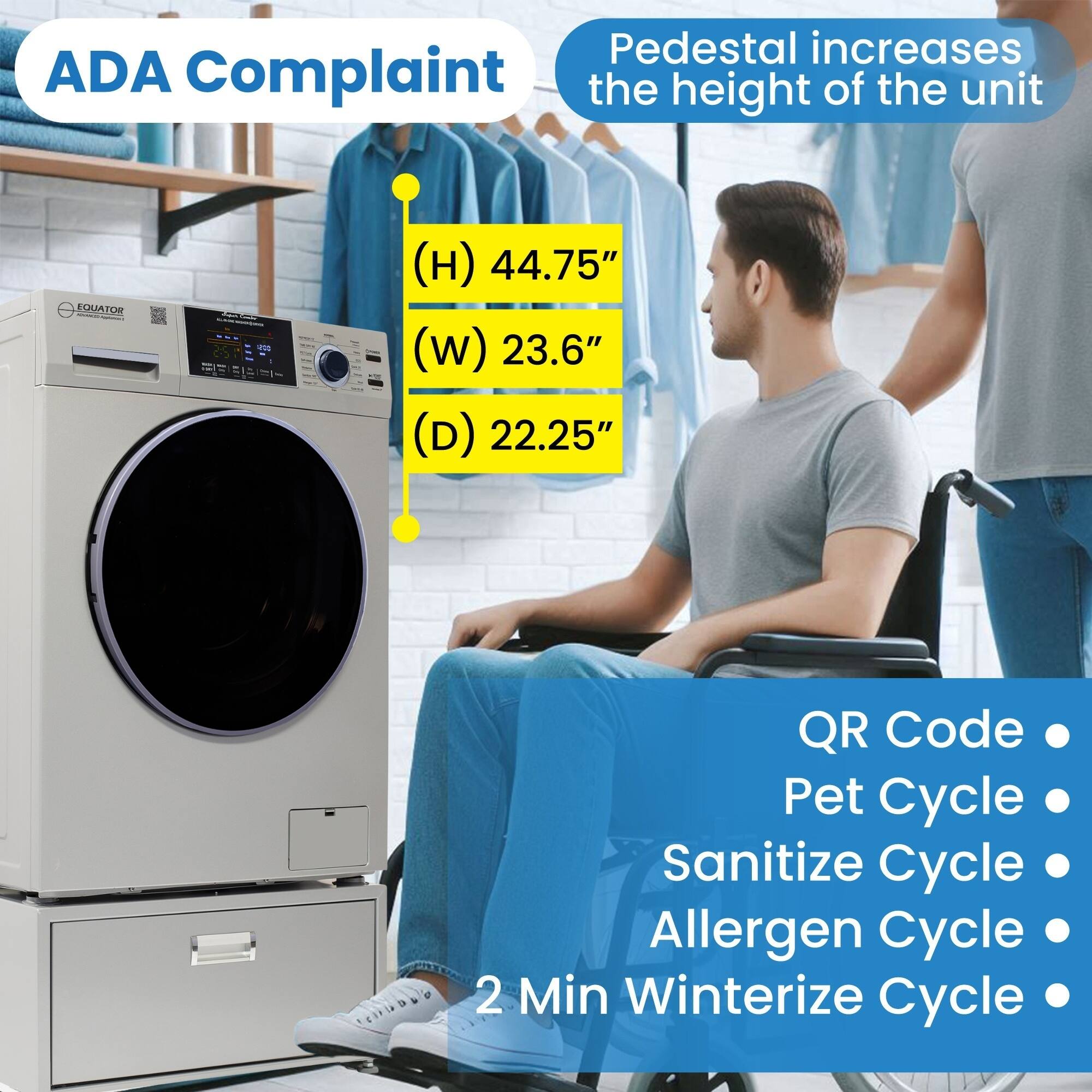 ADA Complaint

Pedestal increases the height of the unit

EQUATOR

(H) 44.75"
(W) 23.6"
(D) 22.25"

QR Code
Pet Cycle
Sanitize Cycle
Allergen Cycle
2 Min Winterize Cycle