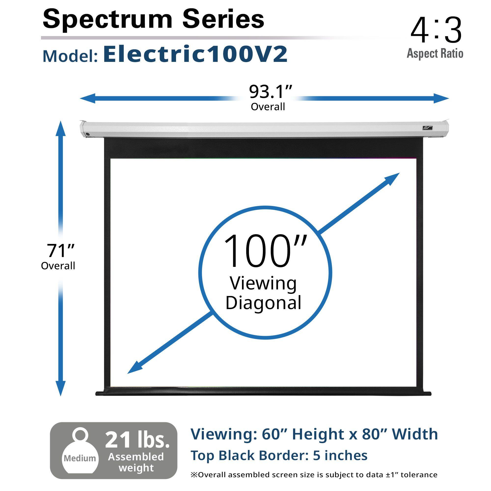 Spectrum Series  
Model: Electric100V2  
4:3 Aspect Ratio  
93.1" Overall  
71" Overall  
100" Viewing Diagonal  
21 lbs.  
Viewing: 60" Height x 80" Width  
Medium Assembled  
Top Black Border: 5 inches  
Overall assembled screen size is subject to data ±1" tolerance