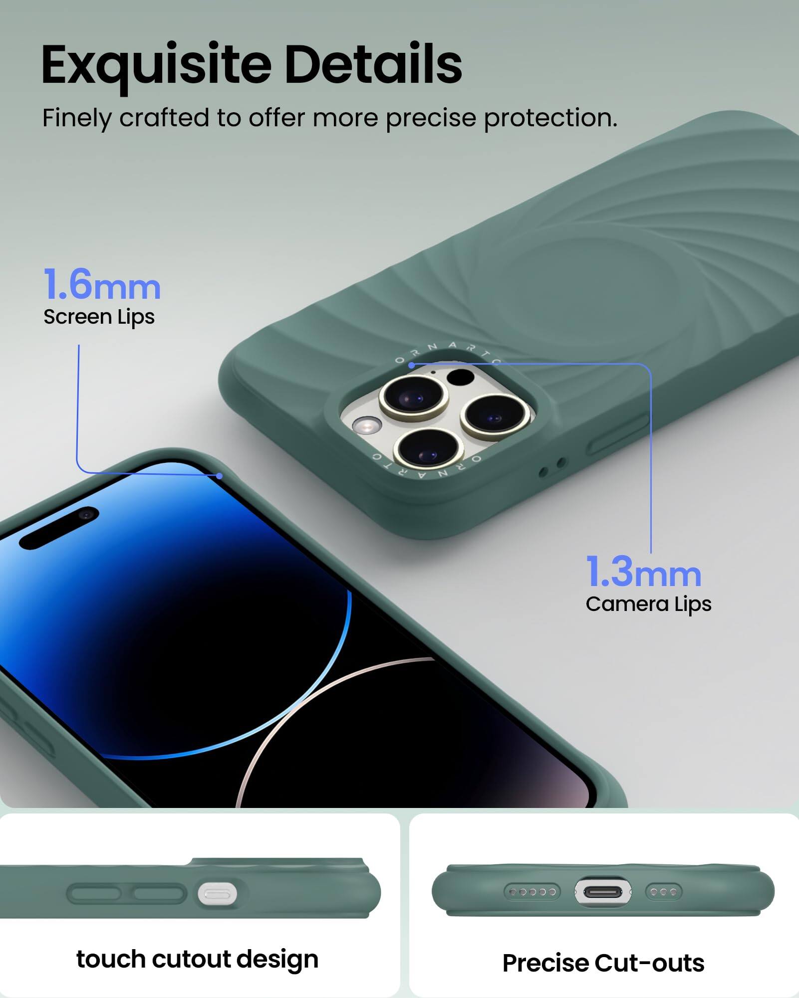 Exquisite Details  
Finely crafted to offer more precise protection.  

1.6mm Screen Lips  
1.3mm Camera Lips  

touch cutout design  
Precise Cut-outs