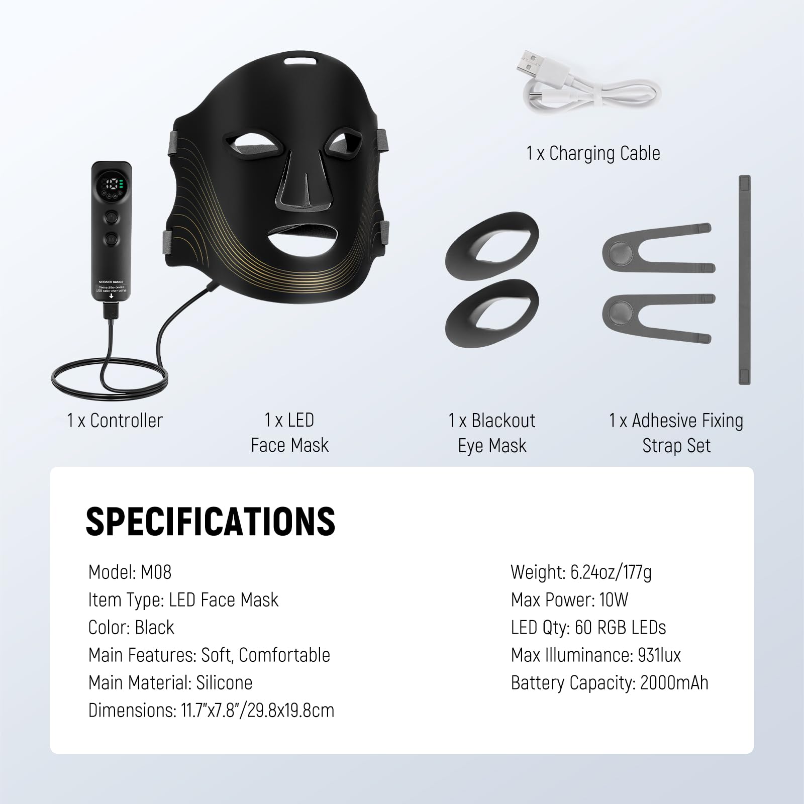 1 X Controller  
1 X LED Face Mask  
1 X Charging Cable  
1 X Blackout Eye Mask  
1 X Adhesive Fixing Strap Set  

SPECIFICATIONS  
Model: M08  
Item Type: LED Face Mask  
Color: Black  
Main Features: Soft, Comfortable  
Main Material: Silicone  
Dimensions: 11.7"x7.8"/29.8x19.8cm  
Weight: 6.24oz/177g  
Max Power: 10W  
LED Qty: 60 RGB LEDs  
Max Illuminance: 931lux  
Battery Capacity: 2000mAh