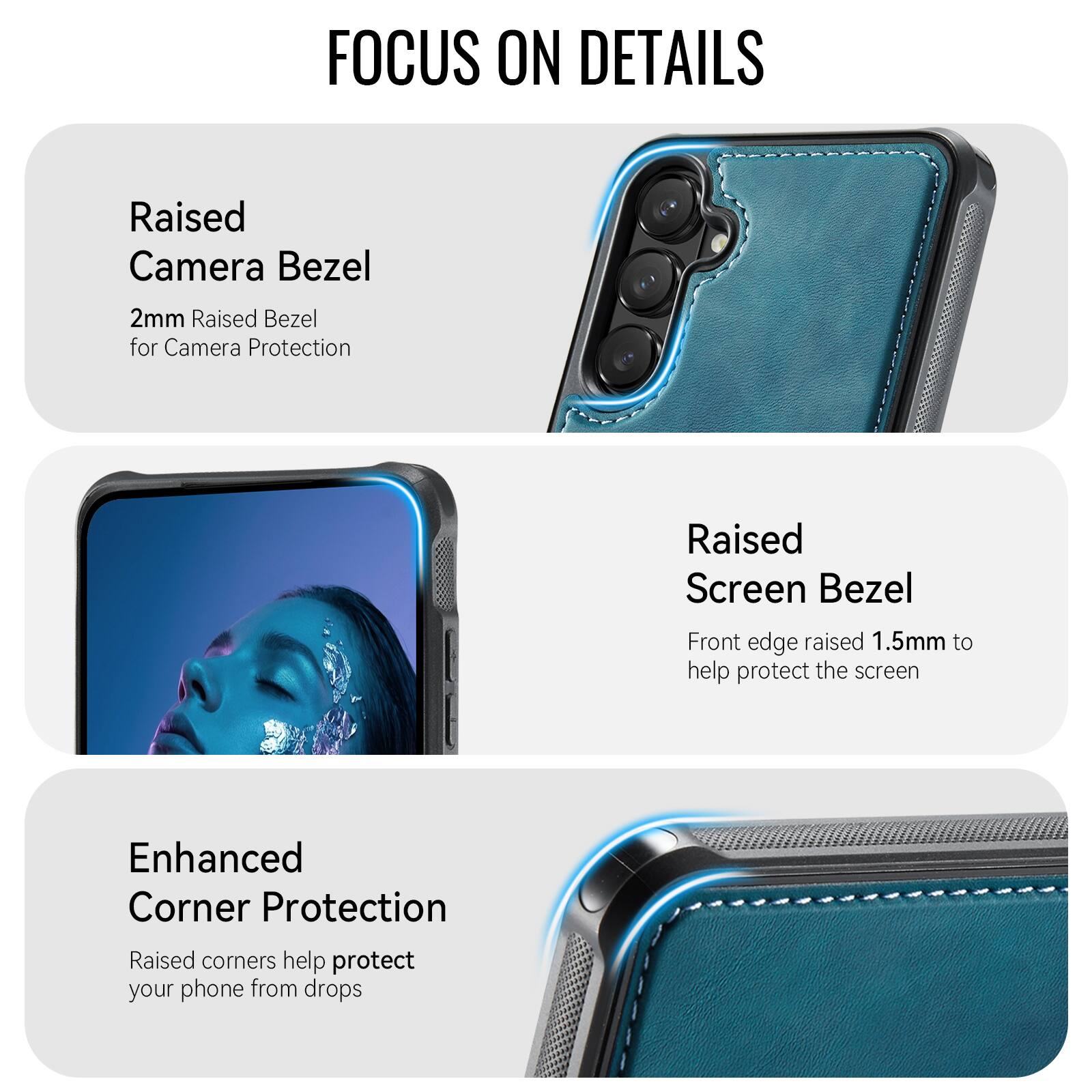 FOCUS ON DETAILS

Raised Camera Bezel
2mm Raised Bezel for Camera Protection

Raised Screen Bezel
Front edge raised 1.5mm to help protect the screen

Enhanced Corner Protection
Raised corners help protect your phone from drops