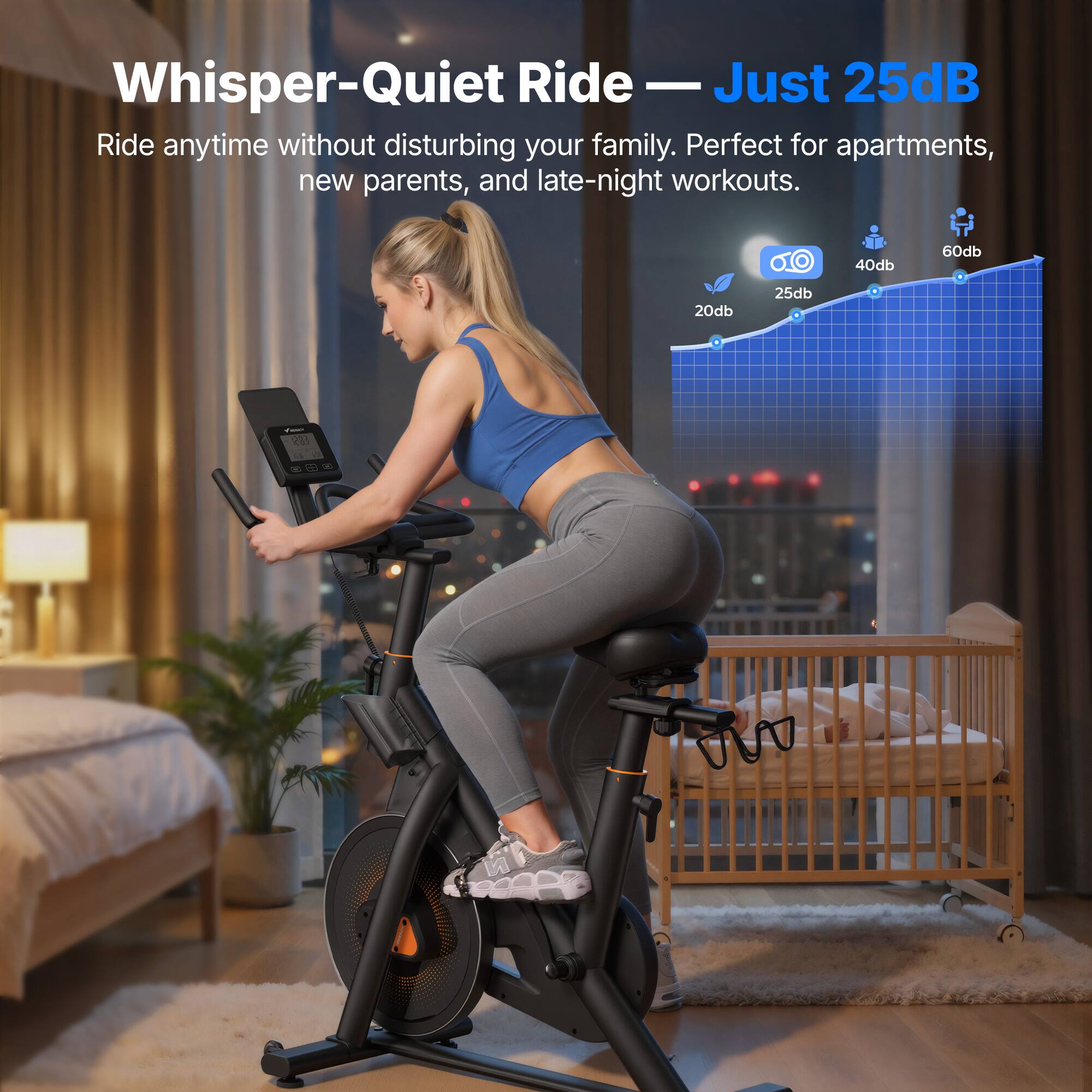 Whisper-Quiet Ride — Just 25dB

Ride anytime without disturbing your family. Perfect for apartments, new parents, and late-night workouts.

20db 25db 40db 60db