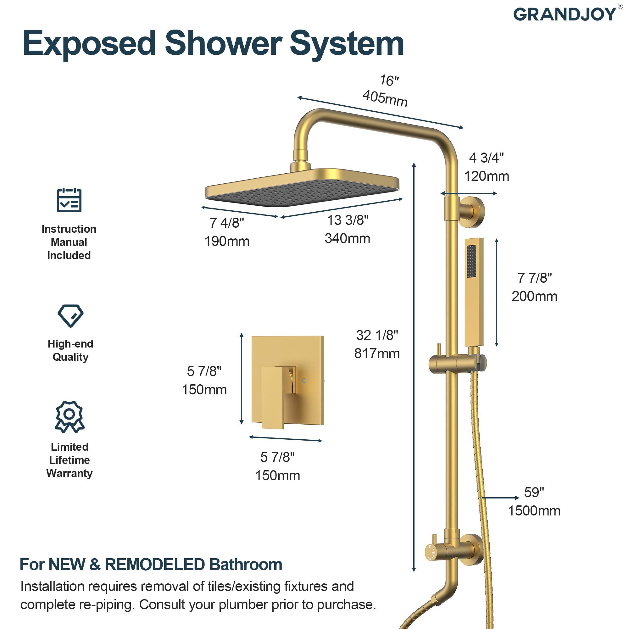 Exposed Shower System  
16" 405mm  
GRANDJOY  
4 3/4" 120mm  
Instruction Manual Included  
7 4/8" 190mm  
13 3/8" 340mm  
7 7/8" 200mm  
High-end Quality  
5 7/8" 150mm  
32 1/8" 817mm  
Limited Lifetime Warranty  
5 7/8" 150mm  
59" 1500mm  

For NEW & REMODELED Bathroom  
Installation requires removal of tiles/existing fixtures and complete re-piping. Consult your plumber prior to purchase.