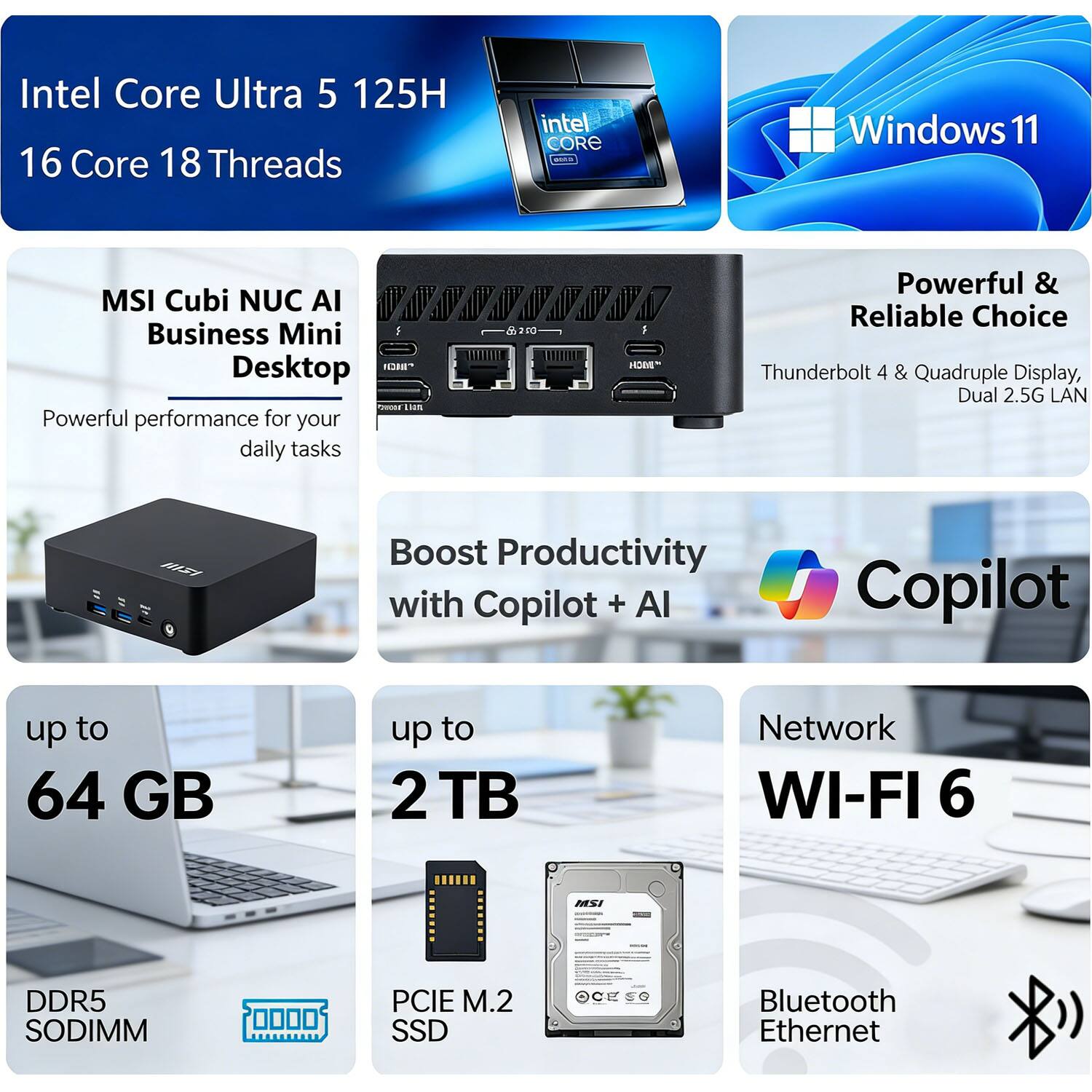 Intel Core Ultra 5 125H  
16 Core 18 Threads  
MSI Cubi NUC AI Business Mini Desktop  
Windows 11  

Powerful performance for your daily tasks  
Powerful & Reliable Choice  
Thunderbolt 4 & Quadruple Display, Dual 2.5G LAN  

Boost Productivity with Copilot + AI  

up to 64 GB  
DDR5 SODIMM  

up to 2 TB  
PCIe M.2 SSD  

Network  
WI-FI 6  
Bluetooth Ethernet
