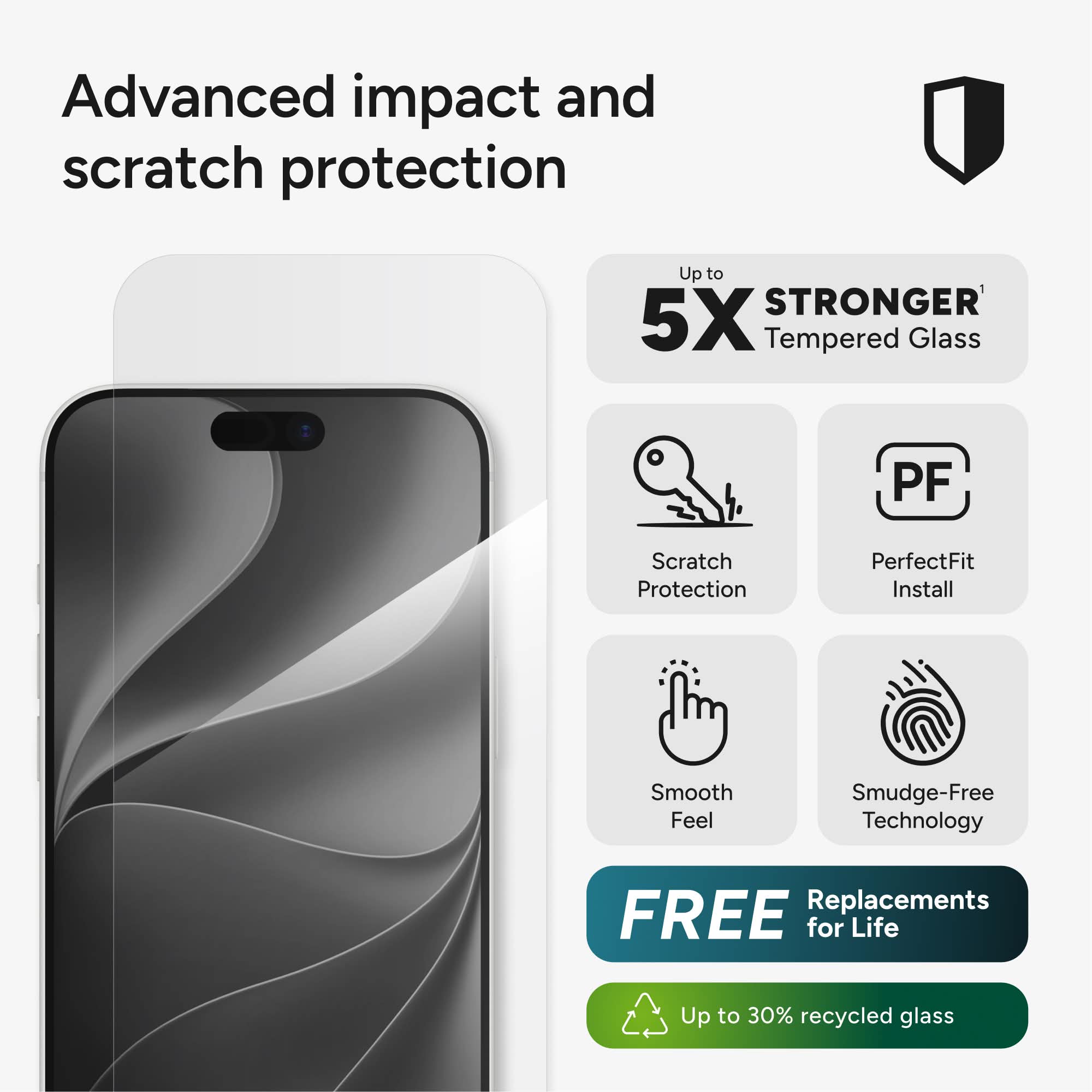 Advanced impact and scratch protection

Up to 5X STRONGER Tempered Glass

Scratch Protection
PerfectFit Install
Smooth Feel
Smudge-Free Technology
FREE Replacements for Life
Up to 30% recycled glass