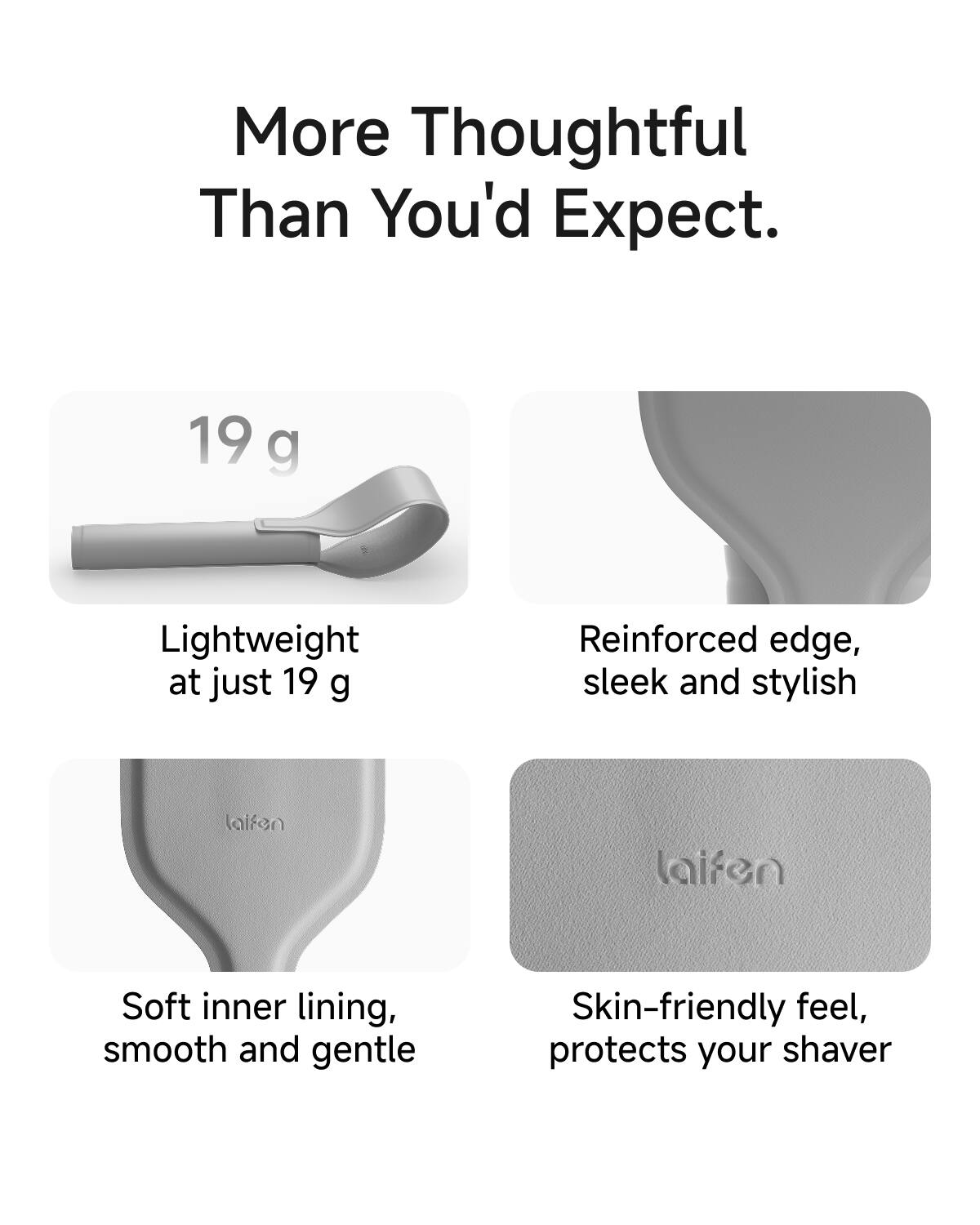 More Thoughtful Than You'd Expect.

19 g Lightweight at just 19 g

Reinforced edge, sleek and stylish

Soft inner lining, smooth and gentle

Skin-friendly feel, protects your shaver