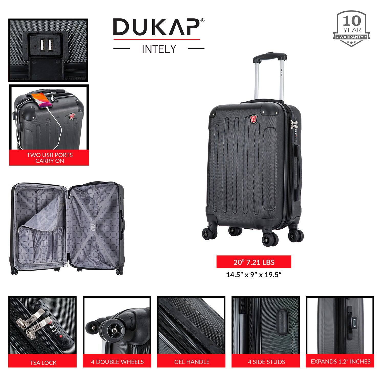 DUKAP INTELY

- 10 YEAR WARRANTY
- TWO USB PORTS
- CARRY ON
- 20" 7.21 LBS
- 14.5" x 9" x 19.5"
- TSA LOCK
- 4 DOUBLE WHEELS
- GEL HANDLE
- 4 SIDE STUDS
- EXPANDS 1.2" INCHES