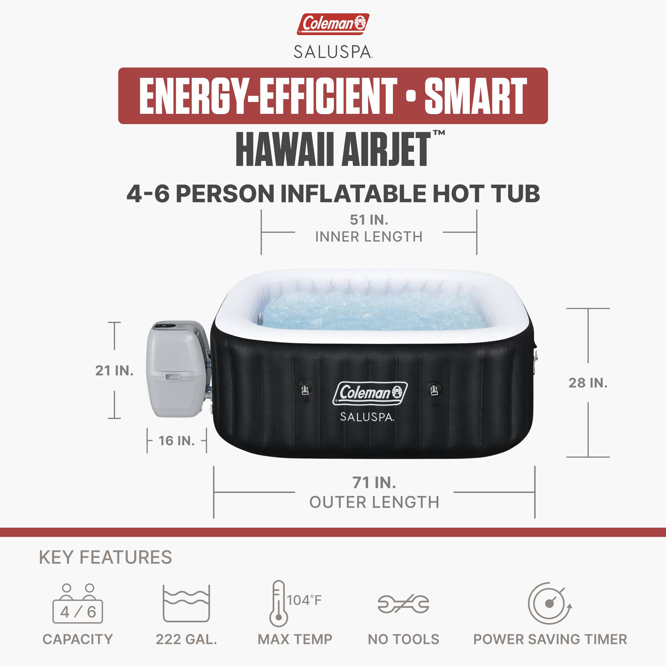Coleman SALUSPA ENERGY-EFFICIENT SMART HAWAII AIRJET 4-6 PERSON INFLATABLE HOT TUB

51 IN. INNER LENGTH  
21 IN.  
16 IN.  
28 IN.  
71 IN. OUTER LENGTH

KEY FEATURES  
4/6  
CAPACITY  
222 GAL.  
MAX TEMP 104°F  
NO TOOLS  
POWER SAVING TIMER