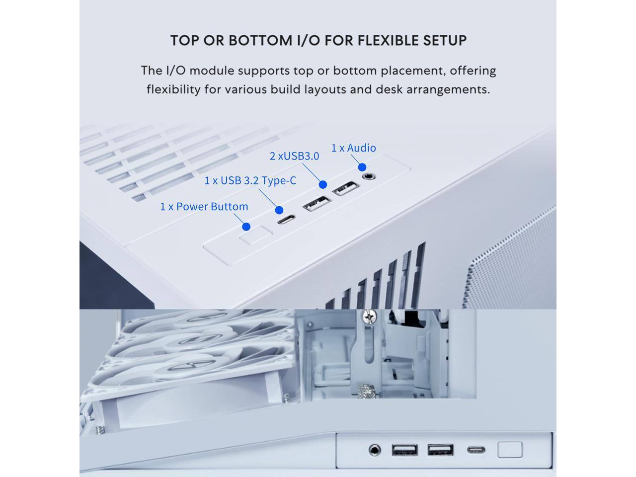 TOP OR BOTTOM I/O FOR FLEXIBLE SETUP

The I/O module supports top or bottom placement, offering flexibility for various build layouts and desk arrangements.

1 x USB 3.2 Type-C  
2 x USB3.0  
1 x Audio  
1 x Power Button