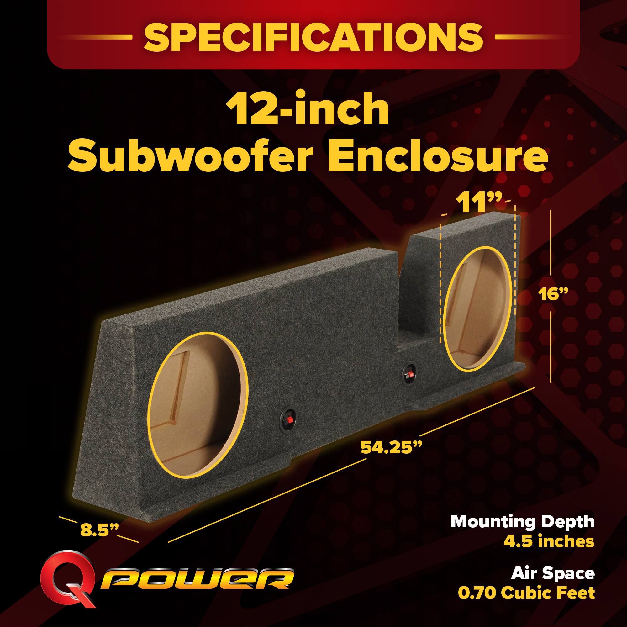 SPECIFICATIONS  
12-inch Subwoofer Enclosure  
- 11"  
- 16"  
- 54.25"  
- 8.5"  
Mounting Depth: 4.5 inches  
Air Space: 0.70 Cubic Feet