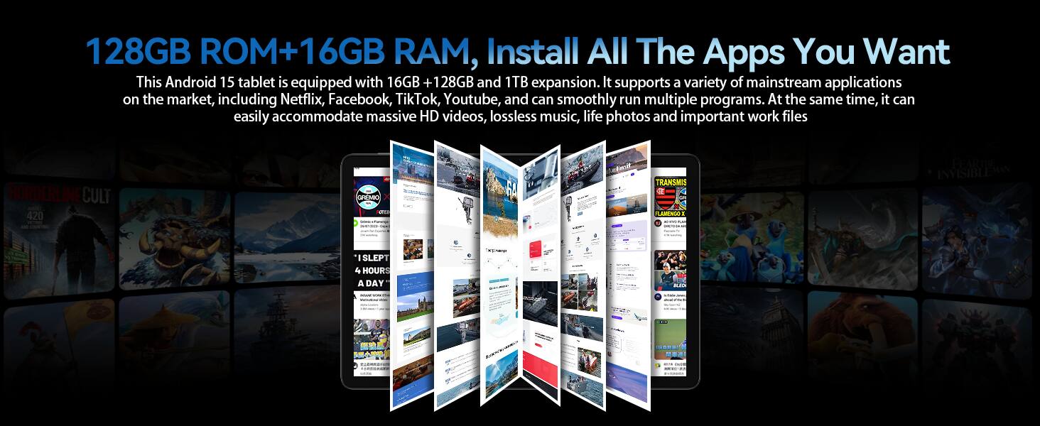128GB ROM+16GB RAM, Install All The Apps You Want

This Android 15 tablet is equipped with 16GB + 128GB and 1TB expansion. It supports a variety of mainstream applications on the market, including Netflix, Facebook, TikTok, Youtube, and can smoothly run multiple programs. At the same time, it can easily accommodate massive HD videos, lossless music, life photos and important work files.