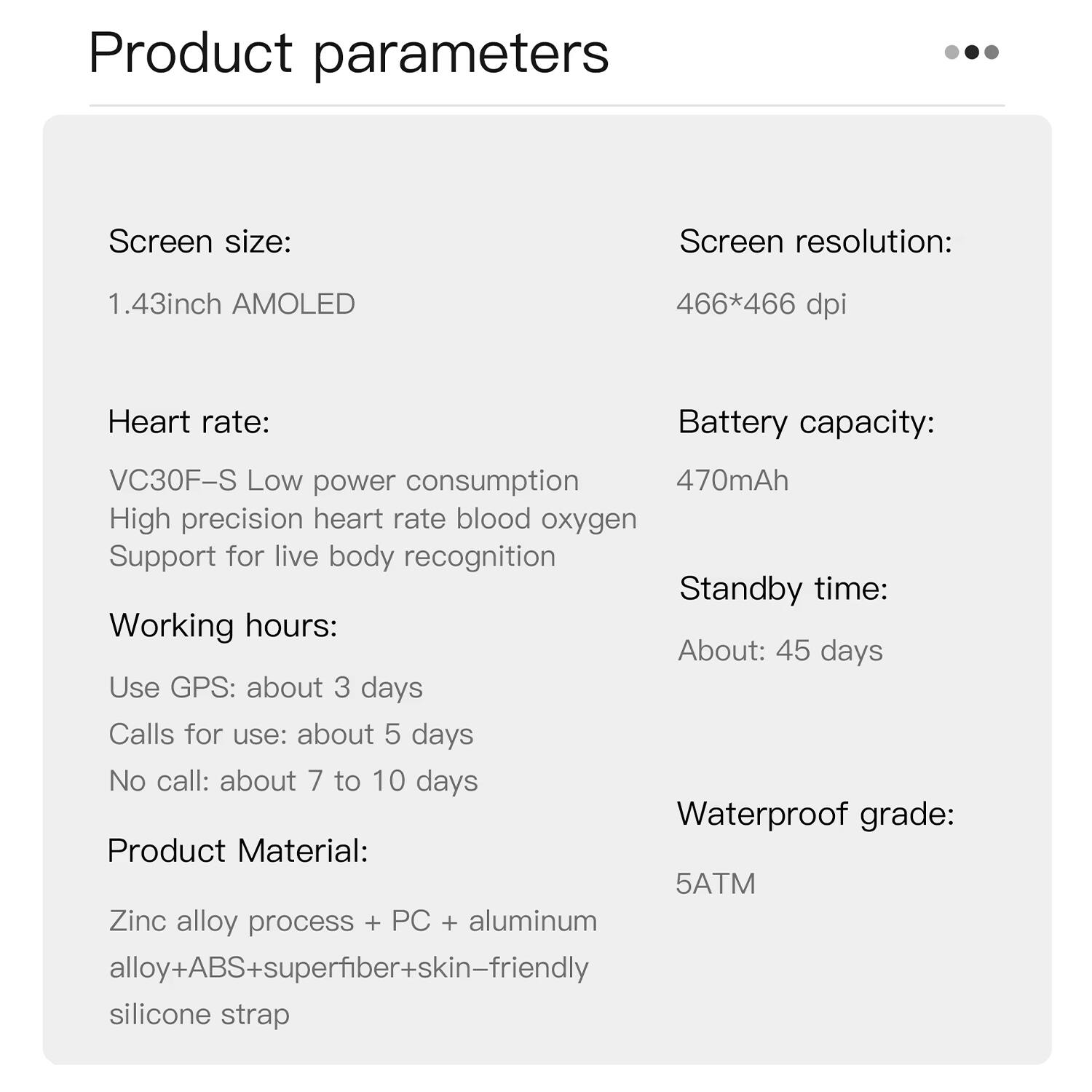 Product parameters

Screen size: 1.43inch AMOLED

Screen resolution: 466*466 dpi

Heart rate: VC30F-S Low power consumption High precision heart rate blood oxygen Support for live body recognition

Battery capacity: 470mAh

Working hours: Use GPS: about 3 days Calls for use: about 5 days No call: about 7 to 10 days

Standby time: About: 45 days

Waterproof grade: 5ATM

Product Material: Zinc alloy process + PC + aluminum alloy+ABS+superfiber+skin-friendly silicone strap
