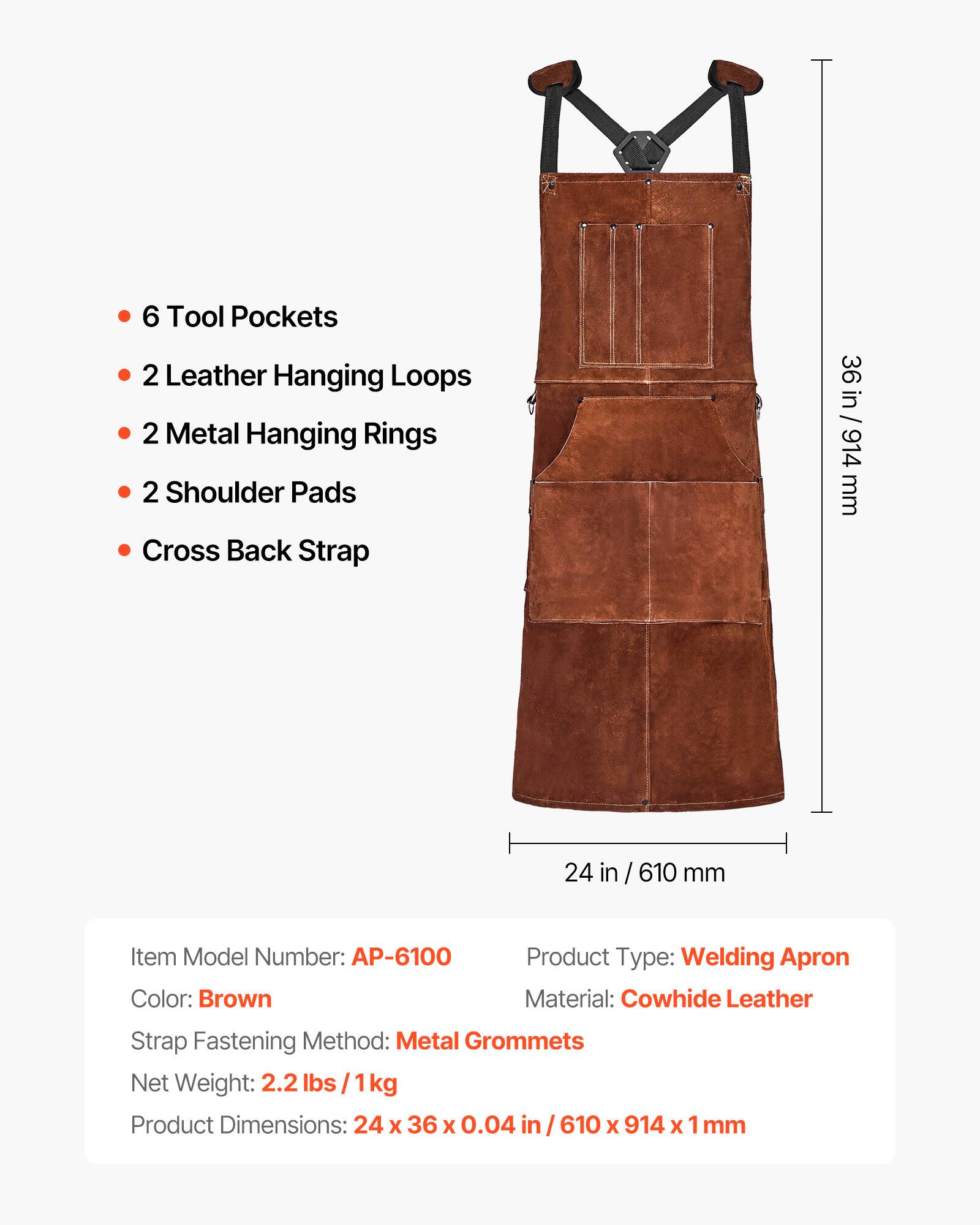 6 Tool Pockets  
2 Leather Hanging Loops  
2 Metal Hanging Rings  
2 Shoulder Pads  
Cross Back Strap  

36 in / 914 mm  
24 in / 610 mm  

Item Model Number: AP-6100  
Product Type: Welding Apron  
Color: Brown  
Material: Cowhide Leather  
Strap Fastening Method: Metal Grommets  
Net Weight: 2.2 lbs / 1 kg  
Product Dimensions: 24 x 36 x 0.04 in / 610 x 914 x 1 mm