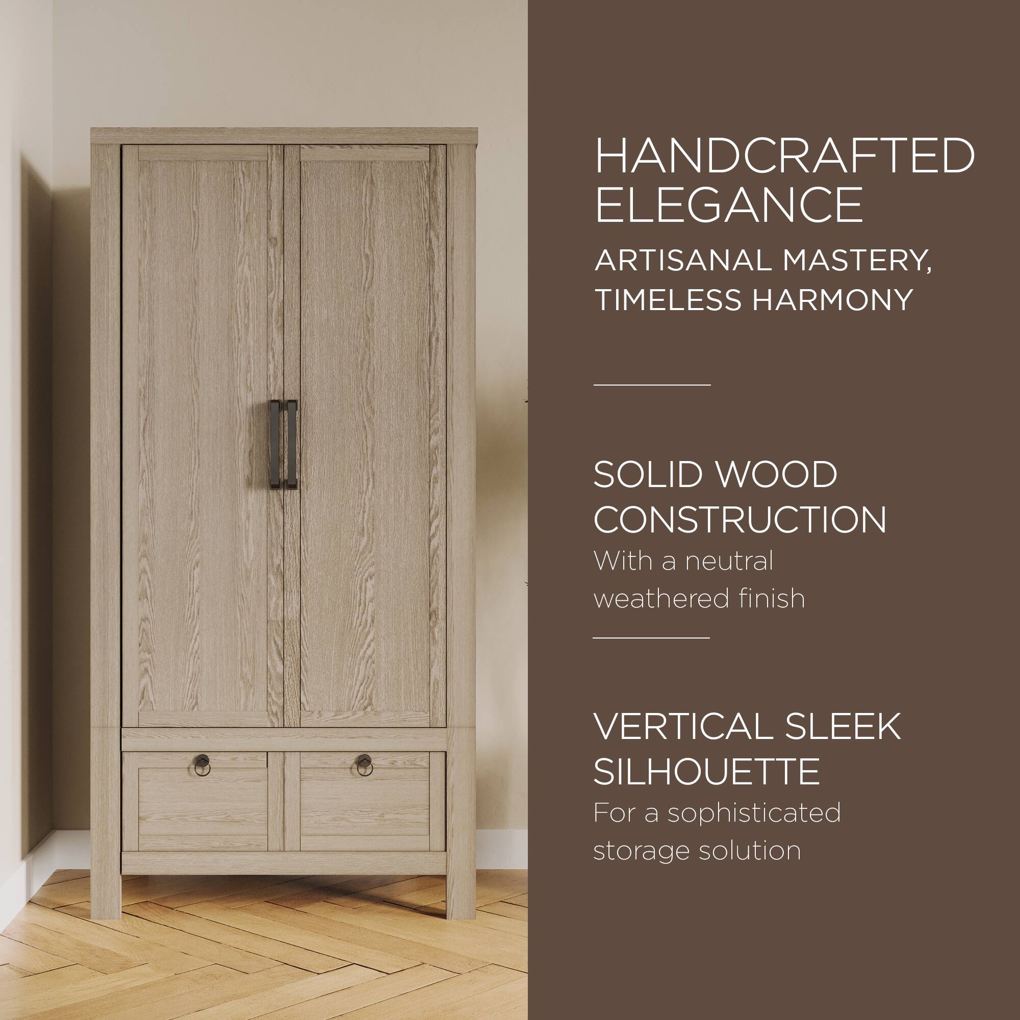 HANDCRAFTED ELEGANCE  
ARTISANAL MASTERY, TIMELESS HARMONY  

SOLID WOOD CONSTRUCTION  
With a neutral weathered finish  

VERTICAL SLEEK SILHOUETTE  
For a sophisticated storage solution