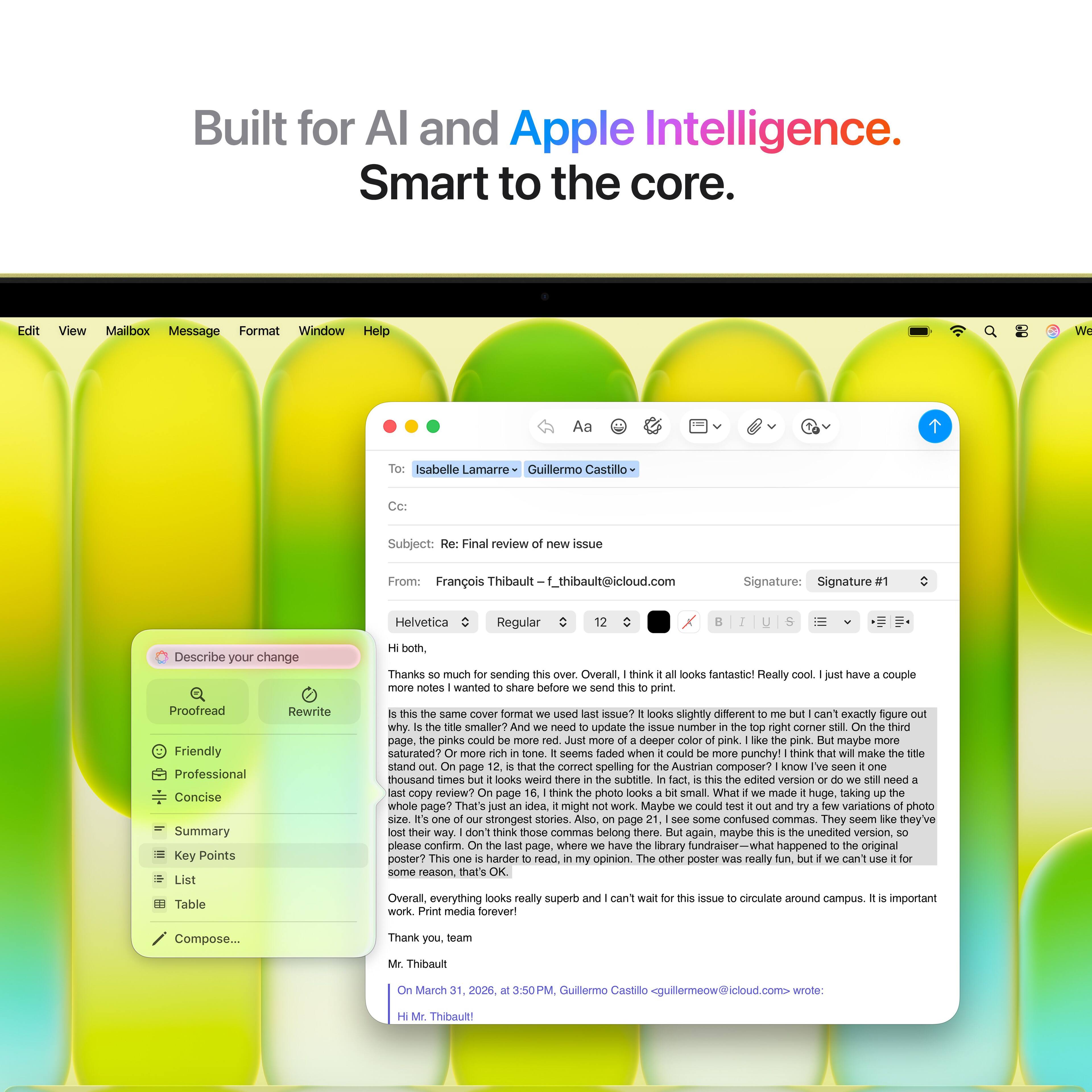 Built for AI and Apple Intelligence.  
Smart to the core.

---

**Edit**  
**View**  
**Mailbox**  
**Message**  
**Format**  
**Window**  
**Help**

---

**Aa**  
**Isabelle Lamarre**  
**Guillermo Castillo**

---

**Subject:** Final review of new issue

---

**From:** François Thibault  
**f_thibault@icloud.com**

---

**Signature:** Signature Helvetica Regular

---

**Describe your change**

---

**Proofread**  
**Friendly**  
**Professional**  
**Concise**  
**Summary**  
**Key Points**  
**Rewrite**  
**Same format used in issue?**  
**looks slightly different to me but I can't exactly figure out why.**  
**Is the title smaller?**  
**We need to update the issue number in the top right corner still.**  
**On the third page, the pinks could be more saturated?**  
**Just more of a deeper color of pink. I like the pink, but maybe more saturated?**  
**Or more rich in tone?**  
**I think that will make the title pop more.**  
**Just an idea.**  
