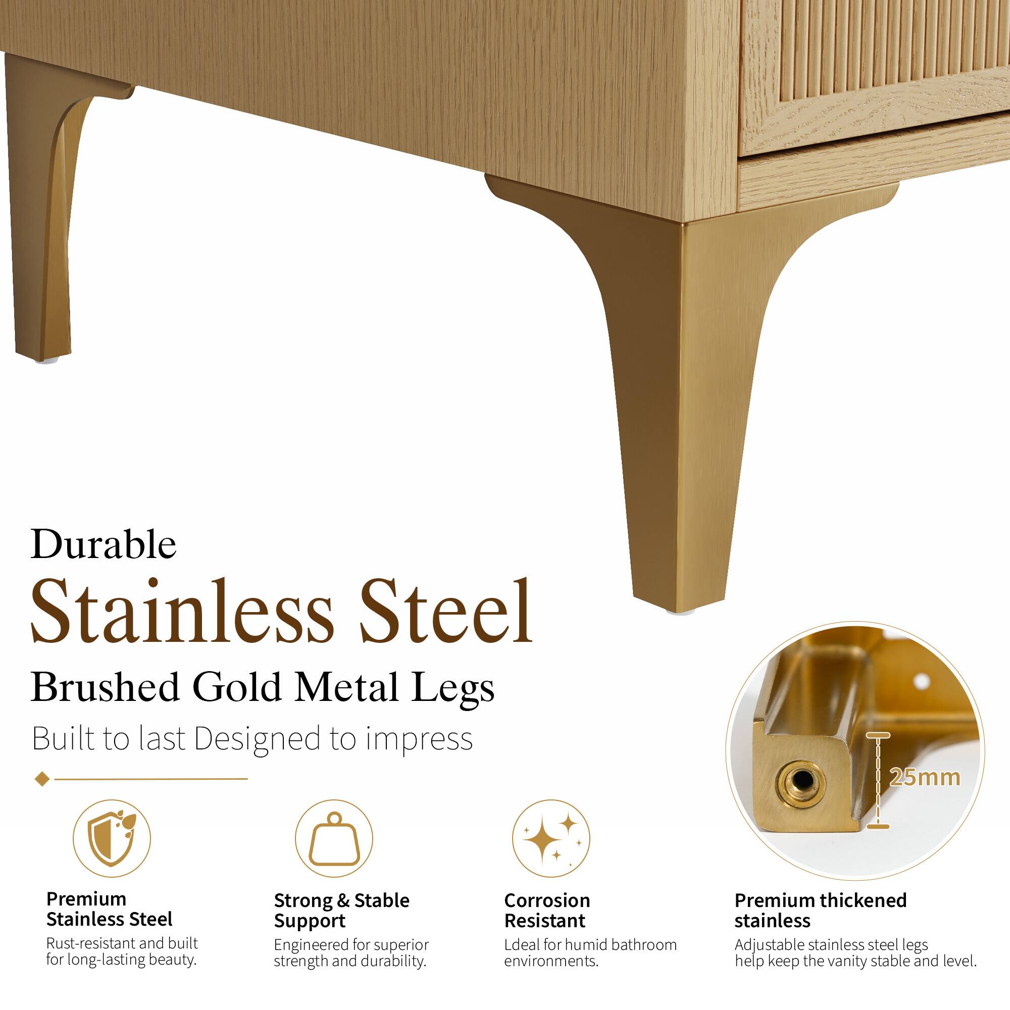 Durable Stainless Steel Brushed Gold Metal Legs Built to last Designed to impress

25mm Premium Stainless Steel Rust-resistant and built for long-lasting beauty.

Strong & Stable Support Engineered for superior strength and durability.

Corrosion Resistant Ideal for humid bathroom environments.

Premium thickened stainless Adjustable stainless steel legs help keep the vanity stable and level.