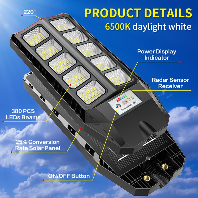 **PRODUCT DETAILS**
- 6500K daylight white
- 220°
- 380 PCS LEDs Beams
- 25% Conversion Rate Solar Panel
- Power Display Indicator
- Radar Sensor Receiver
- ON/OFF Button