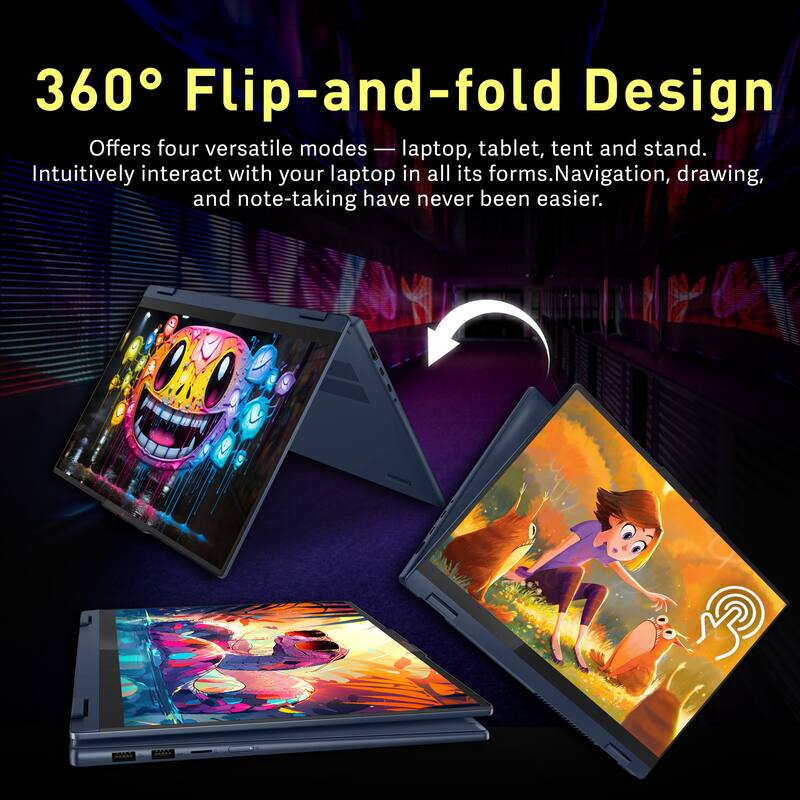 360° Flip-and-fold Design

Offers four versatile modes — laptop, tablet, tent and stand. Intuitively interact with your laptop in all its forms. Navigation, drawing, and note-taking have never been easier.