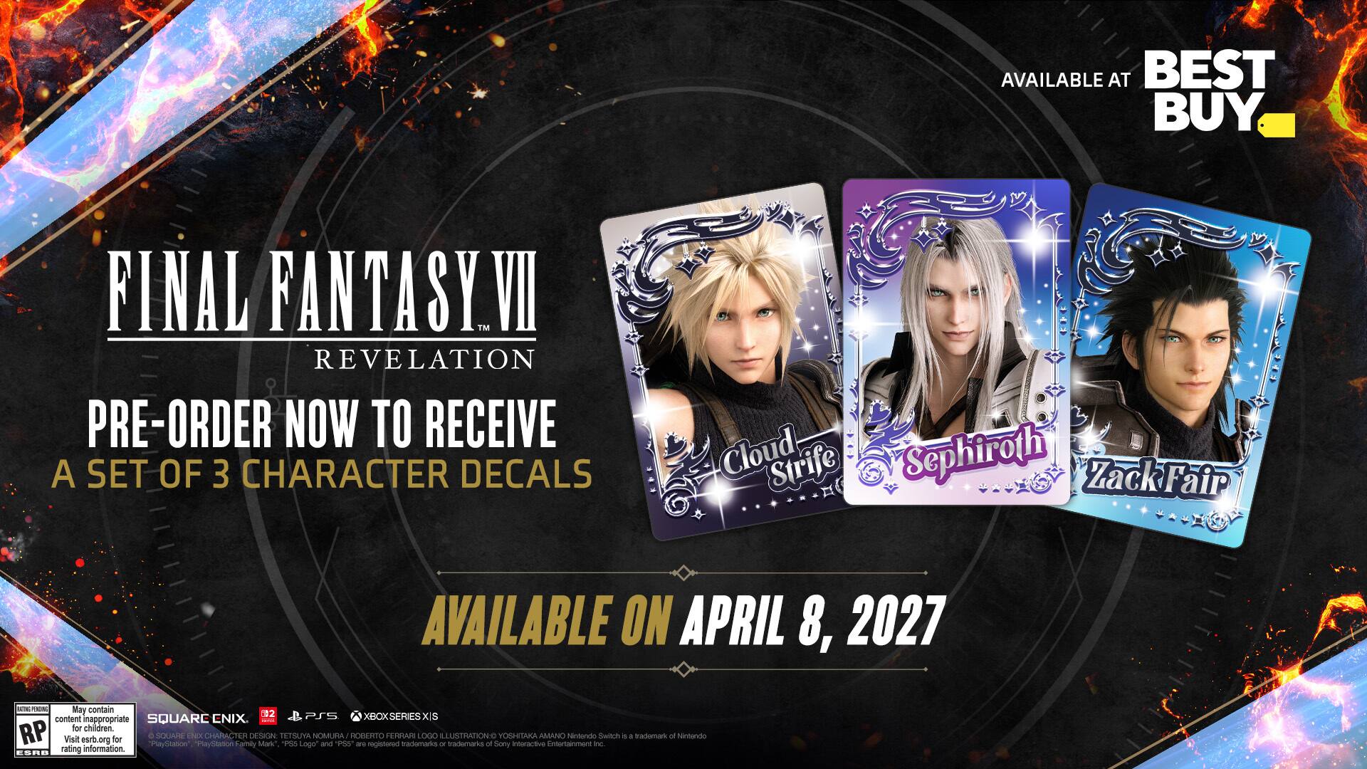 AVAILABLE AT BEST BUY

FINAL FANTASY VII REVELATION
PRE-ORDER NOW TO RECEIVE A SET OF 3 CHARACTER DECALS
Cloud Strife Sephiroth Zack Fair

AVAILABLE ON APRIL 8, 2027

May contain content inappropriate for children. RP Visit esrb.org for rating information.

SQUARE ENIX
TETSUYA "PSS" NOMURA
"PS6" ROBERTO
YOSHITAKA AMANO

PS5 PS4 XBOX SERIES X|S
Nintendo Switch

SQUARE ENIX
TETSUYA "PSS" NOMURA
"PS6" ROBERTO
YOSHITAKA AMANO

PS5 PS4 XBOX SERIES X|S
Nintendo Switch