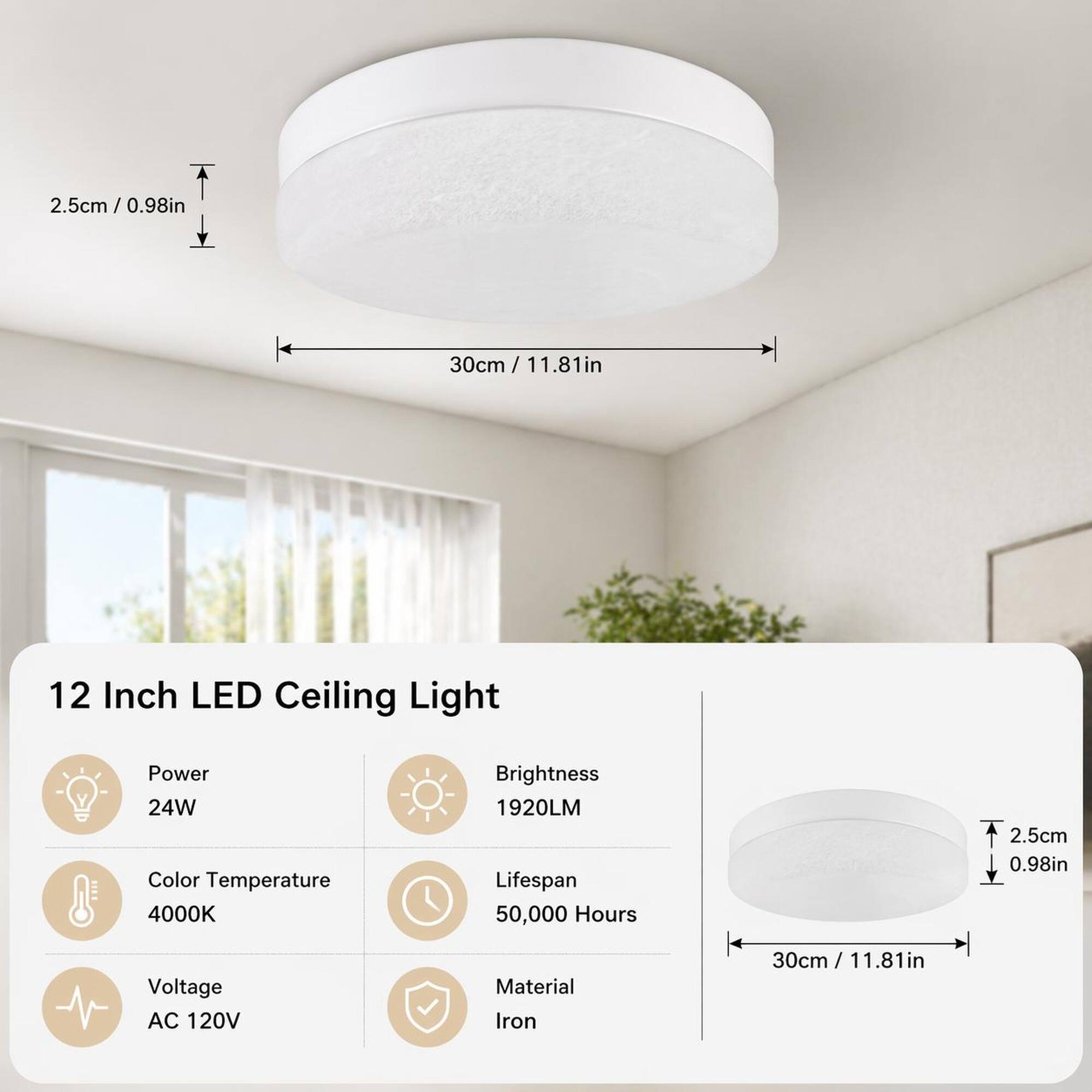 2.5cm / 0.98in  
30cm / 11.81in  
12 Inch LED Ceiling Light  
Power: 24W  
Color Temperature: 4000K  
Brightness: 1920LM  
Lifespan: 50,000 Hours  
Voltage: AC 120V  
Material: Iron