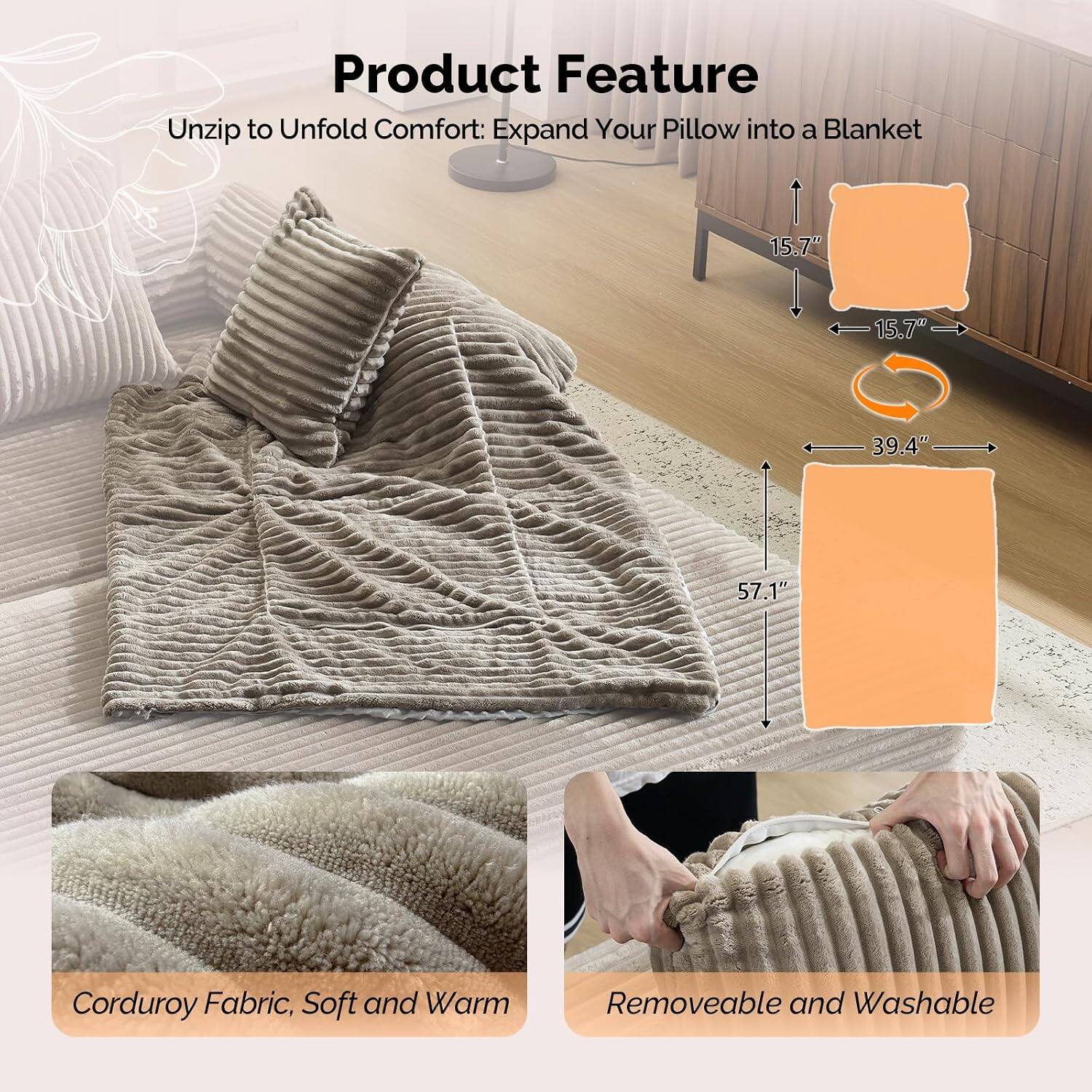 Product Feature

Unzip to Unfold Comfort: Expand Your Pillow into a Blanket

- 15.7" x 15.7"
- 39.4" x 57.1"

Corduroy Fabric, Soft and Warm

Removeable and Washable