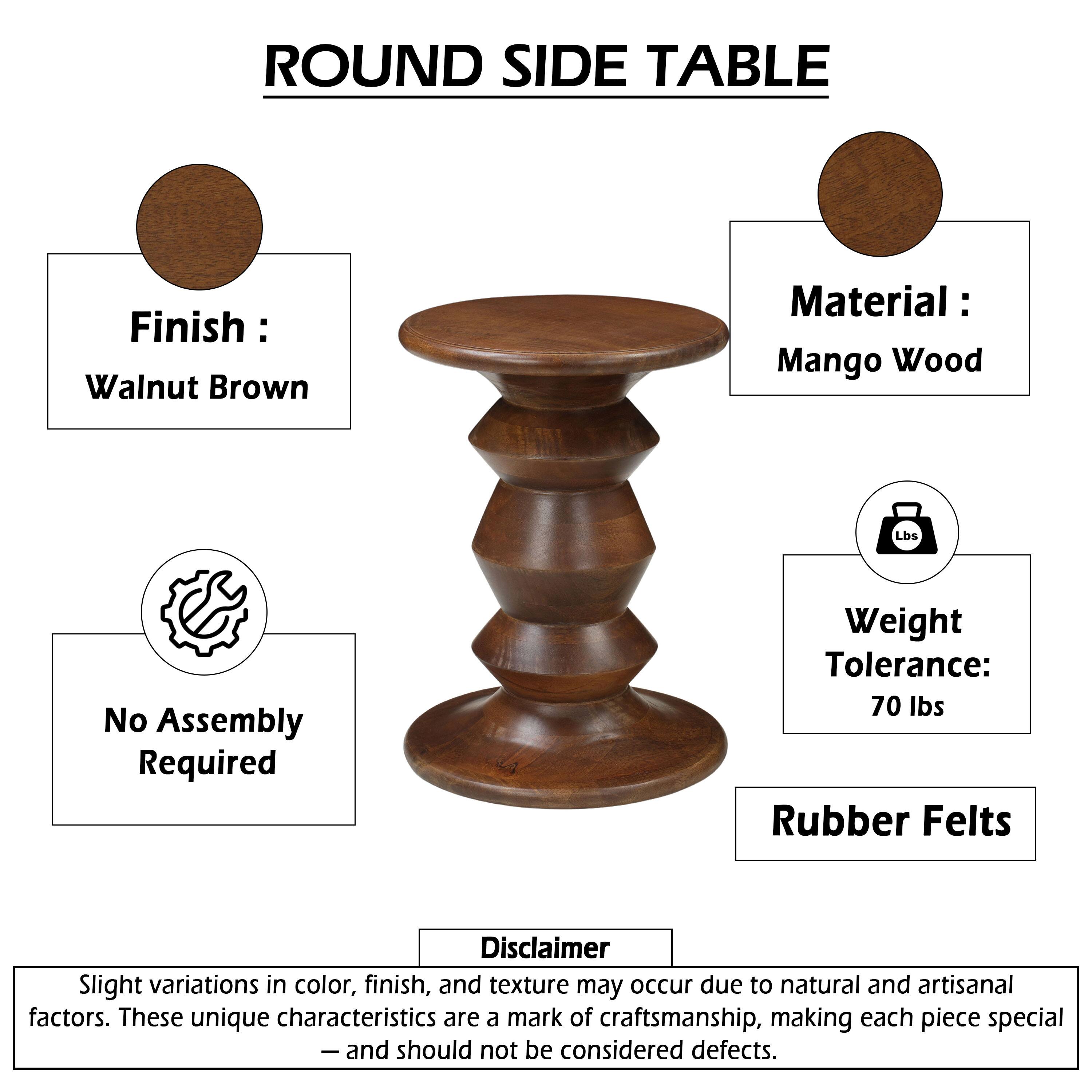 ROUND SIDE TABLE

Finish: Walnut Brown
Material: Mango Wood

No Assembly Required

Weight Tolerance: 70 lbs
Rubber Felts

Disclaimer: Slight variations in color, finish, and texture may occur due to natural and artisanal factors. These unique characteristics are a mark of craftsmanship, making each piece special - and should not be considered defects.