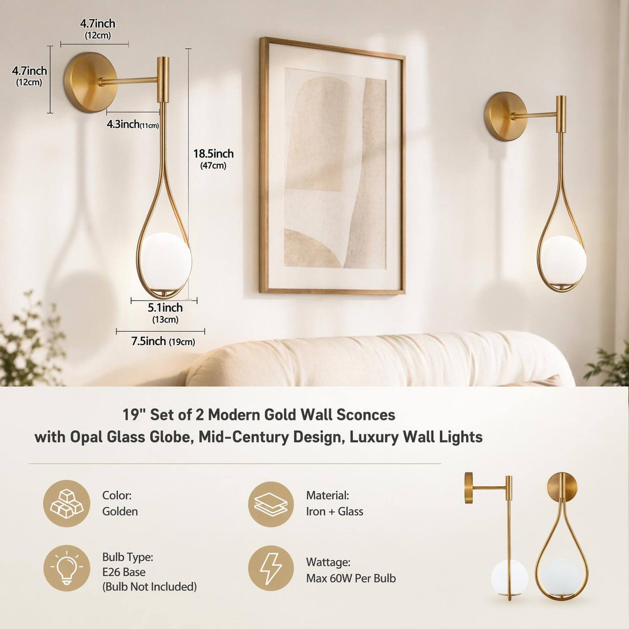 4.7 inch (12 cm)  
4.3 inch (11 cm)  
18.5 inch (47 cm)  
5.1 inch (13 cm)  
7.5 inch (19 cm)  

19" Set of 2 Modern Gold Wall Sconces with Opal Glass Globe, Mid-Century Design, Luxury Wall Lights  
Color: Golden  
Material: Iron + Glass  
Bulb Type: E26 Base (Bulb Not Included)  
Wattage: Max 60W Per Bulb