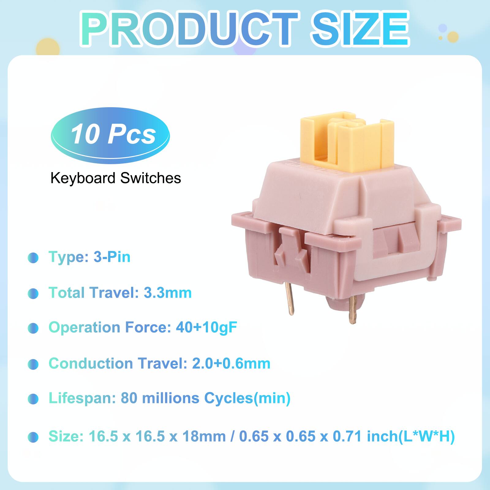 PRODUCT SIZE

10 Pcs Keyboard Switches

- Type: 3-Pin
- Total Travel: 3.3mm
- Operation Force: 40+10gF
- Conduction Travel: 2.0+0.6mm
- Lifespan: 80 millions Cycles(min)
- Size: 16.5 x 16.5 x 18mm / 0.65 x 0.65 x 0.71 inch(L*W*H)