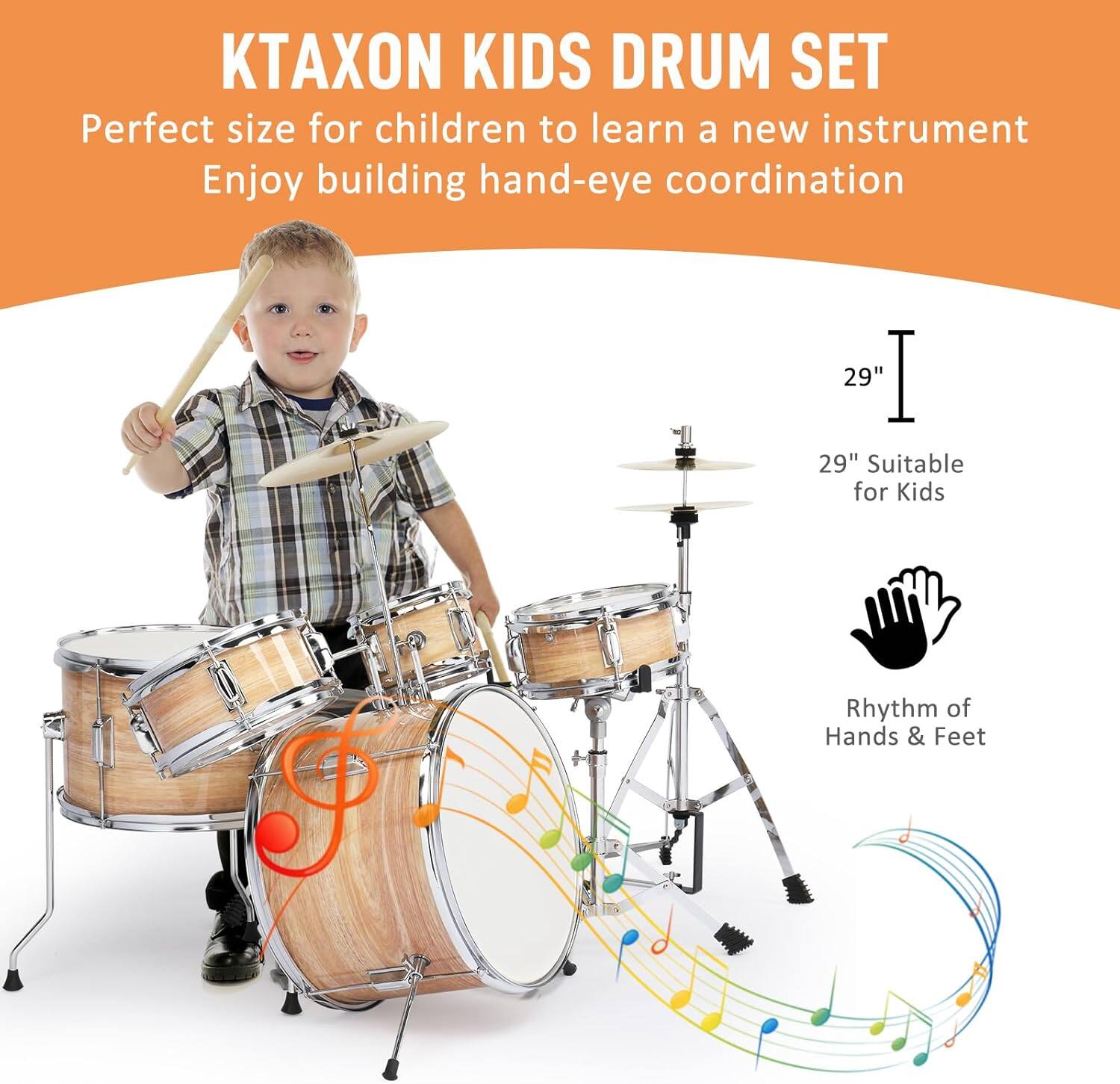 KTAXON KIDS DRUM SET  
Perfect size for children to learn a new instrument  
Enjoy building hand-eye coordination  

29"  
29" Suitable for Kids  

Rhythm of Hands & Feet